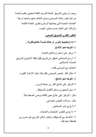 13
‫ال‬ ‫لكافة‬ ‫التدريب‬ ‫فلسفة‬ ‫التسويق‬ ‫يتبنى‬ ‫أن‬ ‫ويجب‬‫م‬‫الخدمة‬ ‫بتقديم‬ ‫عنيين‬
‫أجل‬ ‫من‬‫نوعية‬ ‫وتحديد‬ ‫معهم‬ ‫التعامل‬ ‫وحسن‬ ‫المرضى‬ ‫رغبات‬ ‫فهم‬
‫القائمة‬ ‫الخدمة‬ ‫وتطوير‬ ‫الزبائن‬ ‫يحتاجها‬ ‫التي‬ ‫الجديدة‬ ‫الخدمات‬
. ‫الجوده‬ ‫معايير‬ ‫حسب‬ ‫التنفيذ‬ ‫على‬ ‫والرقابة‬
‫الصحي‬ ‫للتسويق‬ ‫الفكري‬ ‫التطور‬:
( ‫اما‬ *kotler‫فيرى‬ )‫أن‬: ‫فكرية‬ ‫مفاهيم‬ ‫خمسة‬ ‫هناك‬
1-‫نحو‬ ‫التوجه‬‫اإل‬‫نتا‬:
*-. ‫الخدمة‬ ‫تقديم‬ ‫استمرارية‬ ‫على‬ ‫يركز‬
*-‫أرباح‬‫كلفة‬ ‫تقليل‬ ‫طريق‬ ‫عن‬ ‫تتحقق‬ ‫المستشفى‬‫االنتهاج‬‫والتسويق‬
. ‫المستشفى‬ ‫لخدمات‬
. ‫كعدد‬ ‫المرضى‬ ‫مع‬ ‫*يتعامل‬
*-‫المرضى‬ ‫فحص‬ : ‫ذلك‬ ‫مثال‬‫بأقل‬‫نظرا‬ ‫وقت‬‫لإلعداد‬. ‫الكبيرة‬
2-‫المنتج‬ ‫نحو‬ ‫التوجه‬:
‫المنتج‬ ‫على‬ ‫التركيز‬ *‫أكثر‬. ‫الزبون‬ ‫حاجة‬ ‫من‬
*-‫ونعلم‬ ‫المجهزون‬ ‫نحن‬‫األفضل‬. ‫للمستهلك‬
. ‫مثال‬ ‫الضغط‬ ‫مرضى‬ ‫لكافة‬ ‫معين‬ ‫عالج‬ ‫على‬ ‫التركيز‬ : ‫مثال‬
. ‫الجماعي‬ ‫الفحص‬ ‫صاالت‬ : ‫مثال‬
. ‫المستشفى‬ ‫لنمو‬ ‫يؤدي‬ ‫ال‬ *
*-. ‫والخدمات‬ ‫المنتجات‬ ‫لتطوير‬ ‫يؤدي‬ ‫ال‬
*-‫واختيار‬ ‫المستهلك‬ ‫مع‬ ‫االتصال‬‫أماكن‬‫ضر‬ ‫غير‬ ‫التوزيع‬‫وري‬
. ‫جغرافية‬ ‫كمنطقة‬
 