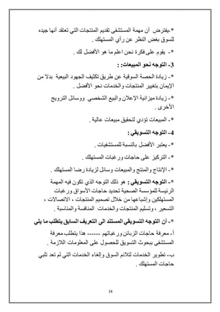 14
*-‫يفترض‬‫أن‬‫تعتقد‬ ‫التي‬ ‫المنتجات‬ ‫تقديم‬ ‫المستشفى‬ ‫مهمة‬‫أنها‬‫جيده‬
‫عن‬ ‫النظر‬ ‫بغض‬ ‫للسوق‬‫رأي‬. ‫المستهلك‬
*-‫هو‬ ‫ما‬ ‫اعلم‬ ‫نحن‬ ‫فكرة‬ ‫على‬ ‫يقوم‬‫األفضل‬. ‫لك‬
3-:‫المبيعات‬ ‫نحو‬ ‫التوجه‬:
*-‫من‬ ‫بدال‬ ‫البيعية‬ ‫الجهود‬ ‫تكثيف‬ ‫طريق‬ ‫عن‬ ‫السوقية‬ ‫الحصة‬ ‫زيادة‬
‫اإليمان‬‫نحو‬ ‫والخدمات‬ ‫المنتجات‬ ‫بتغيير‬‫األفضل‬.
*-‫ميزانية‬ ‫زيادة‬‫اإلعالن‬‫الترويج‬ ‫ووسائل‬ ‫الشخصي‬ ‫والبيع‬
. ‫األخرى‬
*-. ‫عالية‬ ‫مبيعات‬ ‫لتحقيق‬ ‫تؤدي‬ ‫المبيعات‬
4-: ‫التسويقي‬ ‫التوجه‬
*-‫يعتبر‬‫األفضل‬. ‫للمستشفيات‬ ‫بالنسبة‬
*-. ‫المستهلك‬ ‫ورغبات‬ ‫حاجات‬ ‫على‬ ‫التركيز‬
*-‫اإلنتاج‬. ‫المستهلك‬ ‫رضا‬ ‫لزيادة‬ ‫وسائل‬ ‫والمبيعات‬ ‫والمنتج‬
*-: ‫التسويقي‬ ‫التوجه‬‫المهمة‬ ‫فيه‬ ‫تكون‬ ‫الذي‬ ‫التوجه‬ ‫ذلك‬ ‫هو‬
‫حاجات‬ ‫تحديد‬ ‫الصحية‬ ‫للمؤسسة‬ ‫الرئيسة‬‫األسواق‬‫ورغبات‬
‫المستهلكين‬‫وإشباعها‬، ‫االتصاالت‬ ، ‫المنتجات‬ ‫تصميم‬ ‫خالل‬ ‫من‬
‫الم‬ ‫والخدمات‬ ‫المنتجات‬ ‫وتسليم‬ ، ‫التسعير‬. ‫والمناسبة‬ ‫نافسة‬
*-‫أن‬‫يلي‬ ‫ما‬ ‫يتطلب‬ ‫السابق‬ ‫التعريف‬ ‫الى‬ ‫المستند‬ ‫التسويقي‬ ‫التوجه‬
‫أ‬-‫حاجات‬ ‫معرفة‬‫ورغباتهم‬‫الزبائن‬------‫معرفة‬ ‫يتطلب‬ ‫هذا‬
‫المعلومات‬ ‫على‬ ‫للحصول‬ ‫التسويق‬ ‫ببحوث‬ ‫المستشفى‬‫الالزمة‬.
‫ب‬-‫السوق‬ ‫لتالئم‬ ‫الخدمات‬ ‫تطوير‬‫وإلغاء‬‫تلبي‬ ‫تعد‬ ‫لم‬ ‫التي‬ ‫الخدمات‬
. ‫المستهلك‬ ‫حاجات‬
 