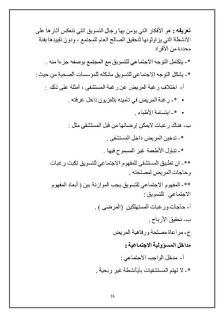 16
: ‫تعريفه‬‫هو‬‫األفكار‬‫على‬ ‫آثارها‬ ‫تنعكس‬ ‫التي‬ ‫التسويق‬ ‫رجال‬ ‫بها‬ ‫يؤمن‬ ‫التي‬
‫األنشطة‬‫تقييدها‬ ‫ودون‬ ، ‫للمجتمع‬ ‫العام‬ ‫الصالح‬ ‫لتحقيق‬ ‫يزاولونها‬ ‫التي‬‫بفئة‬
‫من‬ ‫محددة‬‫األفراد‬
*-. ‫منه‬ ‫جزءا‬ ‫بوصفه‬ ‫المجتمع‬ ‫مع‬ ‫للتسويق‬ ‫االجتماعي‬ ‫التوجه‬ ‫يتكامل‬
*-‫للمؤسسات‬ ‫مشكله‬ ‫للتسويق‬ ‫االجتماعي‬ ‫التوجه‬ ‫يشكل‬‫الصحية‬: ‫حيث‬ ‫من‬
‫أ‬-، ‫المستشفى‬ ‫رغبة‬ ‫عن‬ ‫المريض‬ ‫رغبة‬ ‫اختالف‬‫أمثلة‬: ‫ذلك‬ ‫على‬
•*-. ‫غرفته‬ ‫داخل‬ ‫بتلفزيون‬ ‫تأمينه‬ ‫في‬ ‫المريض‬ ‫رغبة‬
•*-‫ابتسامة‬‫األطباء‬.
‫ب‬-‫اليمكن‬ ‫رغبات‬ ‫هناك‬‫إرضائها‬: ‫مثل‬ ‫المستشفى‬ ‫قبل‬ ‫من‬
*-. ‫المستشفى‬ ‫داخل‬ ‫المريض‬ ‫تدخين‬
*-‫تناول‬‫األطعمة‬. ‫فيها‬ ‫المسموح‬ ‫غير‬
**-‫رغبات‬ ‫تكبت‬ ‫للتسويق‬ ‫االجتماعي‬ ‫للمفهوم‬ ‫المستشفى‬ ‫تطبيق‬ ‫ان‬
. ‫لمصلحته‬ ‫المريض‬ ‫وحاجات‬
**-‫يجب‬ ‫للتسويق‬ ‫االجتماعي‬ ‫المفهوم‬‫الموازنة‬( ‫بين‬‫أبعاد‬‫المفهوم‬
‫االجتماعي‬: ‫للتسويق‬
‫أ‬-. ) ‫(المرضى‬ ‫المستهلكين‬ ‫ورغبات‬ ‫حاجات‬
‫ب‬-‫تحقيق‬‫األرباح‬.
‫ج‬-‫مراعاة‬‫المريض‬ ‫ورفاهية‬ ‫مصلحة‬
‫مداخل‬‫المسؤولية‬: ‫االجتماعية‬
‫أ‬-: ‫االجتماعي‬ ‫الواجب‬ ‫مدخل‬
*-‫ا‬ ‫تهتم‬ ‫ال‬‫ل‬‫مستشفيات‬‫بأيأنشطة‬. ‫ربحية‬ ‫غير‬
 