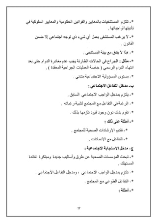 17
*-‫في‬ ‫السلوكية‬ ‫والمعايير‬ ‫الحكومية‬ ‫والقوانين‬ ‫بالمعايير‬ ‫المستشفيات‬ ‫تلتزم‬
‫تأديتها‬. ‫لواجباتها‬
*-‫بعمل‬ ‫المستشفى‬ ‫يرغب‬ ‫ال‬‫أي‬‫شيء‬‫ذي‬‫اجتماعي‬ ‫توجه‬‫إال‬‫ضمن‬
. ‫القانون‬
*-. ‫المستشفى‬ ‫بيئة‬ ‫مع‬ ‫يتفق‬ ‫ال‬ ‫هذا‬
*-: ‫مثال‬‫بعد‬ ‫حتى‬ ‫الدوام‬ ‫مغادرة‬ ‫عدم‬ ‫يجب‬ ‫الطارئة‬ ‫الحاالت‬ ‫في‬ ‫الجراح‬
. ) ‫المعقدة‬ ‫الجراحية‬ ‫العمليات‬ ‫خاصة‬ ( ‫الرسمي‬ ‫الدوام‬ ‫انتهاء‬
*-‫مستوى‬‫المسؤولية‬. ‫متدني‬ ‫االجتماعية‬
‫ب‬-: ‫االجتماعي‬ ‫التفاعل‬ ‫مدخل‬
*-. ‫السابق‬ ‫االجتماعي‬ ‫الواجب‬ ‫بمدخل‬ ‫يلتزم‬
*-. ‫رغباته‬ ‫لتلبية‬ ‫المجتمع‬ ‫مع‬ ‫التفاعل‬ ‫في‬ ‫الرغبة‬
*-. ‫بذلك‬ ‫تلزمها‬ ‫قيود‬ ‫وجود‬ ‫دون‬ ‫بذلك‬ ‫تقوم‬
*-‫أمثلة‬: ‫ذلك‬ ‫على‬
*-‫تقديم‬‫اإلرشادات‬. ‫للمجتمع‬ ‫الصحية‬
*-. ‫االتحادات‬ ‫مع‬ ‫التفاعل‬
-: ‫االجتماعية‬ ‫االستجابة‬ ‫مدخل‬
*-‫طرق‬ ‫عن‬ ‫الصحية‬ ‫المؤسسات‬ ‫تبحث‬‫وأساليب‬‫لفائدة‬ ‫ومبتكرة‬ ‫جديدة‬
. ‫المستهلك‬
*-. ‫االجتماعي‬ ‫التفاعل‬ ‫ومدخل‬ ، ‫االجتماعي‬ ‫الواجب‬ ‫بمدخل‬ ‫تلتزم‬
*-. ‫المجتمع‬ ‫مع‬ ‫الطوعي‬ ‫التفاعل‬
*-‫أمثلة‬:
 