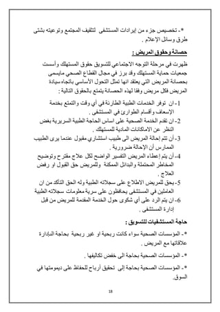 18
*-‫من‬ ‫جزء‬ ‫تخصيص‬‫إيرادات‬‫بشتى‬ ‫وتوعيته‬ ‫المجتمع‬ ‫لتثقيف‬ ‫المستشفى‬
‫طرق‬‫وسائل‬‫اإلعالم‬.
: ‫المريض‬ ‫وحقوق‬ ‫حصانة‬
‫مرحلة‬ ‫في‬ ‫ظهرت‬‫التوجه‬‫المستهلك‬ ‫حقوق‬ ‫للتسويق‬ ‫االجتماعي‬‫وأسست‬
‫مايسمى‬ ‫الصحي‬ ‫القطاع‬ ‫مجال‬ ‫في‬ ‫برز‬ ‫وقد‬ ‫المستهلك‬ ‫حماية‬ ‫جمعيات‬
‫انها‬ ‫يعتقد‬ ‫التي‬ ‫المريض‬ ‫بحصانة‬‫سيادة‬ ‫باتجاه‬ ‫األساسي‬ ‫التحول‬ ‫تمثل‬
‫يتمتع‬ ‫الحصانة‬ ‫لهذه‬ ‫وفقا‬ ‫مريض‬ ‫فكل‬ ‫المريض‬: ‫التالية‬ ‫بالحقوق‬
1-‫بخدمة‬ ‫والتمتع‬ ‫وقت‬ ‫أي‬ ‫في‬ ‫الطارئة‬ ‫الطبية‬ ‫الخدمات‬ ‫توفر‬ ‫ان‬
. ‫المستشفى‬ ‫في‬ ‫الطوارئ‬ ‫وأقسام‬ ‫اإلسعاف‬
2-‫بغض‬ ‫السريرية‬ ‫الطبية‬ ‫الحاجة‬ ‫اساس‬ ‫على‬ ‫الصحية‬ ‫الخدمة‬ ‫تقدم‬ ‫ان‬
. ‫للمستهلك‬ ‫المادية‬ ‫االماكانات‬ ‫عن‬ ‫النظر‬
3-‫عندما‬ ‫مقبول‬ ‫استشاري‬ ‫طبيب‬ ‫الى‬ ‫المريض‬ ‫إحالة‬ ‫تتم‬ ‫أن‬‫الطبيب‬ ‫يرى‬
. ‫ضرورية‬ ‫اإلحالة‬ ‫أن‬ ‫الممارس‬
4-‫وتوضيح‬ ‫مقترح‬ ‫عالج‬ ‫لكل‬ ‫الواضح‬ ‫التفسير‬ ‫المريض‬ ‫إعطاء‬ ‫يتم‬ ‫أن‬
‫رفض‬ ‫او‬ ‫القبول‬ ‫حق‬ ‫وللمريض‬ ‫الممكنة‬ ‫والبدائل‬ ‫المحتملة‬ ‫المخاطر‬
. ‫العالج‬
5-‫ان‬ ‫من‬ ‫التأكد‬ ‫الحق‬ ‫وله‬ ‫الطبية‬ ‫سجالته‬ ‫على‬ ‫االطالع‬ ‫للمريض‬ ‫يحق‬
‫الطبية‬ ‫سجالته‬ ‫معلومات‬ ‫سرية‬ ‫على‬ ‫يحافظون‬ ‫المستشفى‬ ‫في‬ ‫العاملين‬
6-‫قبل‬ ‫من‬ ‫للمريض‬ ‫المقدمة‬ ‫الخدمة‬ ‫حول‬ ‫شكوى‬ ‫أي‬ ‫على‬ ‫الرد‬ ‫يتم‬ ‫ان‬
. ‫المستشفى‬ ‫إدارة‬
: ‫للتسويق‬ ‫المستشفيات‬ ‫حاجة‬
*-‫ربحية‬ ‫كانت‬ ‫سواء‬ ‫الصحية‬ ‫المؤسسات‬‫ال‬ ‫بحاجة‬ ‫ربحية‬ ‫غير‬ ‫او‬‫ى‬‫إدارة‬
. ‫المريض‬ ‫مع‬ ‫عالقاتها‬
*-. ‫تكاليفها‬ ‫خفض‬ ‫الى‬ ‫بحاجة‬ ‫الصحية‬ ‫المؤسسات‬
*-‫بحاجة‬ ‫الصحية‬ ‫المؤسسات‬‫إلى‬‫تحقيق‬‫أرباح‬‫في‬ ‫ديمومتها‬ ‫على‬ ‫للحفاظ‬
.‫السوق‬
 