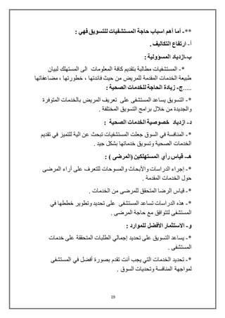 19
**-‫أما‬‫اسباب‬ ‫أهم‬: ‫فهي‬ ‫للتسويق‬ ‫المستشفيات‬ ‫حاجة‬
‫أ‬-. ‫التكاليف‬ ‫ارتفاع‬
‫ب‬-‫ازدياد‬‫المسؤولية‬:
*-‫لبيان‬ ‫المستهلك‬ ‫الى‬ ‫المعلومات‬ ‫كافة‬ ‫بتقديم‬ ‫مطالبة‬ ‫المستشفيات‬
‫مضاعفاتها‬ ، ‫خطورتها‬ ، ‫فائدتها‬ ‫حيث‬ ‫من‬ ‫للمريض‬ ‫المقدمة‬ ‫الخدمات‬ ‫طبيعة‬
.....-: ‫الصحية‬ ‫للخدمات‬ ‫الحاجة‬ ‫زيادة‬
*-‫المتوفرة‬ ‫بالخدمات‬ ‫المريض‬ ‫تعريف‬ ‫على‬ ‫المستشفى‬ ‫يساعد‬ ‫التسويق‬
‫بر‬ ‫خالل‬ ‫من‬ ‫والجديدة‬. ‫المختلفة‬ ‫التسويق‬ ‫امج‬
‫د‬-: ‫الصحية‬ ‫الخدمات‬ ‫خصوصية‬ ‫ازدياد‬
*-‫تقديم‬ ‫في‬ ‫للتميز‬ ‫الية‬ ‫عن‬ ‫تبحث‬ ‫المستشفيات‬ ‫جعلت‬ ‫السوق‬ ‫في‬ ‫المنافسة‬
. ‫جيد‬ ‫بشكل‬ ‫خدماتها‬ ‫وتسويق‬ ‫الصحية‬ ‫الخدمات‬
‫هـ‬-: ) ‫(المرضى‬ ‫المستهلكين‬ ‫رأي‬ ‫قياس‬
*-‫إجراء‬‫الدراسات‬‫واألبحاث‬‫على‬ ‫للتعرف‬ ‫والمسوحات‬‫أراء‬‫المرضى‬
. ‫المقدمة‬ ‫الخدمات‬ ‫حول‬
*-‫ال‬ ‫قياس‬‫ر‬. ‫الخدمات‬ ‫من‬ ‫للمرضى‬ ‫المتحقق‬ ‫ضا‬
*-‫في‬ ‫خططها‬ ‫وتطوير‬ ‫تحديد‬ ‫على‬ ‫المستشفى‬ ‫تساعد‬ ‫الدراسات‬ ‫هذه‬
. ‫المرضى‬ ‫حاجة‬ ‫مع‬ ‫لتتوافق‬ ‫المستشفى‬
‫و‬-‫االستثمار‬‫األفضل‬: ‫للموارد‬
*-‫تحديد‬ ‫على‬ ‫التسويق‬ ‫يساعد‬‫إجمالي‬‫خدمات‬ ‫على‬ ‫المتحققة‬ ‫الطلبات‬
. ‫المستشفى‬
*-‫يجب‬ ‫التي‬ ‫الخدمات‬ ‫تحديد‬‫أنت‬‫بصورة‬ ‫تقدم‬‫أفضل‬‫المس‬ ‫في‬‫تشفى‬
‫ل‬‫مواجهة‬. ‫السوق‬ ‫وتحديات‬ ‫المنافسة‬
 