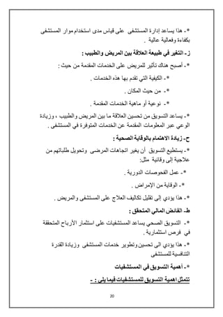 20
*-‫يساعد‬ ‫هذا‬‫إدارة‬‫المستشفى‬ ‫موار‬ ‫استخدام‬ ‫مدى‬ ‫قياس‬ ‫على‬ ‫المستشفى‬
. ‫عالية‬ ‫وفعالية‬ ‫بكفاءة‬
‫ز‬-‫ا‬‫ل‬‫المريض‬ ‫بين‬ ‫العالقة‬ ‫طبيعة‬ ‫في‬ ‫تغير‬: ‫والطبيب‬
*-‫أصبح‬‫هناك‬‫تأثير‬: ‫حيث‬ ‫من‬ ‫المقدمة‬ ‫الخدمات‬ ‫على‬ ‫للمريض‬
*-. ‫الخدمات‬ ‫هذه‬ ‫بها‬ ‫تقدم‬ ‫التي‬ ‫الكيفية‬
*-. ‫المكان‬ ‫حيث‬ ‫من‬
*-‫نوعية‬‫أو‬‫الخدمات‬ ‫ماهية‬‫المقدمة‬.
*-، ‫والطبيب‬ ‫المريض‬ ‫بين‬ ‫ما‬ ‫العالقة‬ ‫تحسين‬ ‫من‬ ‫التسويق‬ ‫يساعد‬‫وزيادة‬
. ‫المستشفى‬ ‫في‬ ‫المتوفرة‬ ‫الخدمات‬ ‫عن‬ ‫المقدمة‬ ‫المعلومات‬ ‫عبر‬ ‫الوعي‬
‫ح‬-‫بال‬ ‫االهتمام‬ ‫زيادة‬‫وقاية‬: ‫الصحية‬
*-‫التسويق‬ ‫يستطيع‬‫أن‬‫من‬ ‫طلباتهم‬ ‫وتحويل‬ ‫المرضى‬ ‫اتجاهات‬ ‫يغير‬
‫عالجية‬‫إلى‬:‫مثل‬ ‫وقائية‬
*-. ‫الدورية‬ ‫الفحوصات‬ ‫عمل‬
*-‫من‬ ‫الوقاية‬‫اإلمراض‬.
*-‫يؤدي‬ ‫هذا‬‫إلى‬. ‫والمريض‬ ‫المستشفى‬ ‫على‬ ‫العالج‬ ‫تكاليف‬ ‫تقليل‬
‫ط‬-: ‫المتحقق‬ ‫المالي‬ ‫الفائض‬
*-‫استثمار‬ ‫على‬ ‫المستشفيات‬ ‫يساعد‬ ‫الصحي‬ ‫التسويق‬‫األرباح‬‫المتحققة‬
‫في‬. ‫استثمارية‬ ‫فرص‬
*-‫القدرة‬ ‫وزيادة‬ ‫المستشفى‬ ‫خدمات‬ ‫وتطوير‬‫تحسين‬ ‫الى‬ ‫يؤدي‬ ‫هذا‬
‫للمستشفى‬ ‫التنافسية‬
*-‫أ‬‫همية‬‫المستشفيات‬ ‫في‬ ‫التسويق‬
: ‫يلي‬ ‫فيما‬ ‫للمستشفيات‬ ‫التسويق‬ ‫اهمية‬ ‫تتمثل‬-
 