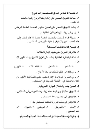 21
1-) ‫المرضى‬ ( ‫المستهدف‬ ‫السوق‬ ‫في‬ ‫الرضا‬ ‫تحسين‬
*-‫يساع‬‫د‬‫حاجات‬ ‫وتلبية‬ ‫الزبون‬ ‫رضا‬ ‫زيادة‬ ‫على‬ ‫الصحي‬ ‫التسويق‬
. ‫المرضى‬
*-‫يساع‬‫د‬‫تحسي‬ ‫على‬ ‫الصحي‬ ‫التسويق‬‫للمرضى‬ ‫المقدمة‬ ‫الخدمات‬ ‫مستوى‬ ‫ن‬
*-‫زيادة‬ ‫الى‬ ‫يؤدي‬‫األرباح‬. ‫التكاليف‬ ‫وتقليل‬
*-‫محاولة‬‫أقناع‬‫على‬ ‫الطلب‬ ‫كان‬ ‫اذا‬ ‫خاصة‬ ‫المقدمة‬ ‫بالخدمات‬ ‫المرضى‬
‫يتوفر‬ ‫وال‬ ‫كبير‬ ‫الخدمات‬ ‫هذه‬‫إمكانيات‬. ‫المستشفى‬ ‫في‬ ‫كبيرة‬
2-‫كفاءة‬ ‫تحسين‬‫األنشطة‬: ‫التسويقية‬
*-‫مفهوم‬ ‫على‬ ‫التسويق‬ ‫يركز‬ ‫هنا‬‫اإلدارة‬‫العقالنية‬
*-‫استخدام‬‫اإلدارة‬‫كل‬ ‫تطوير‬ ‫بهدف‬ ‫التنسيق‬ ‫تعزيز‬ ‫على‬ ‫يساعد‬ ‫العقالنية‬
: ‫من‬
*-* ‫المنتج‬-‫التسعير‬*-* ‫االتصاالت‬-‫التوزيع‬
*-‫وزيادة‬ ‫التكاليف‬ ‫تقليل‬ ‫الى‬ ‫ذلك‬ ‫يؤدي‬‫األرباح‬.
*-‫التسويق‬ ‫يؤدي‬‫إلى‬‫تزويد‬‫اإلدارة‬‫الحد‬ ‫لتنفيذ‬ ‫علمي‬ ‫بمدخل‬‫األعلى‬‫من‬
‫في‬ ‫والفعالية‬ ‫الكفاءة‬‫األنشطة‬. ‫المستشفى‬ ‫في‬ ‫التسويقية‬
3-. ‫التسويقية‬ ‫الموارد‬ ‫واستغالل‬ ‫جذب‬ ‫تحسين‬
*-‫عملية‬ ‫التسويق‬‫إداري‬. ‫المستشفى‬ ‫في‬ ‫المرضى‬ ‫رضا‬ ‫زيادة‬ ‫منه‬ ‫الهدف‬
*-‫يؤدي‬ ‫هذا‬‫إلى‬. ‫المستشفى‬ ‫سمعة‬ ‫تحسين‬
*-‫يؤدي‬ ‫هذا‬‫إلى‬‫للمستشفى‬ ‫المختلفة‬ ‫الموارد‬ ‫جذب‬: ‫مثل‬
*-‫األطباء‬*-* ‫التمريض‬-* ‫المرضى‬-‫األموال‬*-
...‫المجتمع‬ ‫دعم‬
5-: ‫الصحية‬ ‫المجتمع‬ ‫لحاجات‬ ‫تحسسا‬ ‫اكثر‬ ‫الصحية‬ ‫المؤسسة‬ ‫جعل‬
 