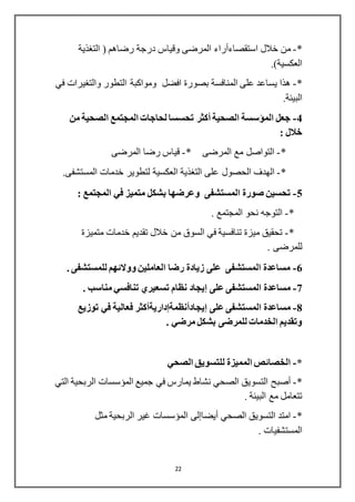 22
*-‫خالل‬ ‫من‬‫استقصاءأراء‬‫التغذية‬ ( ‫رضاهم‬ ‫درجة‬ ‫وقياس‬ ‫المرضى‬
.)‫العكسية‬
*-‫افضل‬ ‫بصورة‬ ‫المنافسة‬ ‫على‬ ‫يساعد‬ ‫هذا‬‫في‬ ‫والتغيرات‬ ‫التطور‬ ‫ومواكبة‬
.‫البيئة‬
4-‫الصحية‬ ‫المؤسسة‬ ‫جعل‬‫أكثر‬‫من‬ ‫الصحية‬ ‫المجتمع‬ ‫لحاجات‬ ‫تحسسا‬
: ‫خالل‬
*-* ‫المرضى‬ ‫مع‬ ‫التواصل‬-‫المرضى‬ ‫رضا‬ ‫قياس‬
*-‫ال‬‫العكسية‬ ‫التغذية‬ ‫على‬ ‫الحصول‬ ‫هدف‬.‫المستشفى‬ ‫خدمات‬ ‫لتطوير‬
5-‫متمي‬ ‫بشكل‬ ‫وعرضها‬ ‫المستشفى‬ ‫صورة‬ ‫تحسين‬: ‫المجتمع‬ ‫في‬ ‫ز‬
*-. ‫المجتمع‬ ‫نحو‬ ‫التوجه‬
*-‫متميزة‬ ‫خدمات‬ ‫تقديم‬ ‫خالل‬ ‫من‬ ‫السوق‬ ‫في‬ ‫تنافسية‬ ‫ميزة‬ ‫تحقيق‬
. ‫للمرضى‬
6-. ‫للمستشفى‬ ‫ووالئهم‬ ‫العاملين‬ ‫رضا‬ ‫زيادة‬ ‫على‬ ‫المستشفى‬ ‫مساعدة‬
7-‫على‬ ‫المستشفى‬ ‫مساعدة‬‫إيجاد‬. ‫مناسب‬ ‫تنافسي‬ ‫تسعيري‬ ‫نظام‬
8-‫على‬ ‫المستشفى‬ ‫مساعدة‬‫إيج‬‫ادأنظمةإداريةأكثر‬‫توزيع‬ ‫في‬ ‫فعالية‬
. ‫مرضي‬ ‫بشكل‬ ‫للمرضى‬ ‫الخدمات‬ ‫وتقديم‬
*-‫الصحي‬ ‫للتسويق‬ ‫المميزة‬ ‫الخصائص‬
*-‫أصبح‬‫التي‬ ‫الربحية‬ ‫المؤسسات‬ ‫جميع‬ ‫في‬ ‫يمارس‬ ‫نشاط‬ ‫الصحي‬ ‫التسويق‬
. ‫البيئة‬ ‫مع‬ ‫تتعامل‬
*-‫الصحي‬ ‫التسويق‬ ‫امتد‬‫أيضاإلى‬‫مثل‬ ‫الربحية‬ ‫غير‬ ‫المؤسسات‬
. ‫المستشفيات‬
 