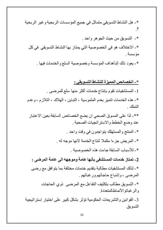 23
*-‫الربحية‬ ‫وغير‬ ‫الربحية‬ ‫المؤسسات‬ ‫جميع‬ ‫في‬ ‫متماثل‬ ‫التسويقي‬ ‫النشاط‬ ‫هل‬
.‫؟‬
*-. ‫واحد‬ ‫الجوهر‬ ‫حيث‬ ‫من‬ ‫التسويق‬
*-‫كل‬ ‫في‬ ‫التسويقي‬ ‫النشاط‬ ‫بها‬ ‫يمتاز‬ ‫التي‬ ‫الخصوصية‬ ‫في‬ ‫هو‬ ‫االختالف‬
. ‫مؤسسة‬
*-‫ذلك‬ ‫يعود‬‫إلىأهداف‬‫السلع‬ ‫وخصوصية‬ ‫المؤسسة‬‫والخدمات‬. ‫فيها‬
*-‫المميزة‬ ‫الخصائص‬: ‫التسويقي‬ ‫للنشاط‬
1-‫تقوم‬ ‫المستشفيات‬‫بإنتاج‬‫خدمات‬‫أكثر‬. ‫للمرضى‬ ‫سلع‬ ‫منها‬
*-‫وعدم‬ ، ‫التالزم‬ ، ‫الهالك‬ ، ‫التباين‬ ، ‫الملموسية‬ ‫بعدم‬ ‫تتميز‬ ‫الخدمات‬ ‫هذه‬
. ‫التملك‬
**-‫الخصائص‬ ‫يضع‬ ‫ان‬ ‫الصحي‬ ‫المسوق‬ ‫على‬ ‫لذا‬‫السابقة‬‫االعتبار‬ ‫بعين‬
‫الخطط‬ ‫وضع‬ ‫عند‬‫واالستراتجيات‬. ‫الصحية‬
*-‫ال‬‫م‬. ‫واحد‬ ‫وقت‬ ‫في‬ ‫يتواجدون‬ ‫والمستهلك‬ ‫نتج‬
*-. ‫له‬ ‫موجه‬ ‫النها‬ ‫الخدمة‬ ‫لنتاج‬ ‫مكمال‬ ‫جزءا‬ ‫المريض‬
*-‫لألسباب‬. ‫الخصوصية‬ ‫هذه‬ ‫جاءت‬ ‫السابقة‬
2-‫المستشفى‬ ‫خدمات‬ ‫تمتاز‬‫بأنها‬: ‫المرضى‬ ‫عامة‬ ‫الى‬ ‫وموجهه‬ ‫عامة‬
*-‫رضى‬ ‫مع‬ ‫يتوافق‬ ‫بما‬ ‫مختلفة‬ ‫خدمات‬ ‫بتقديم‬ ‫مطالبة‬ ‫المستشفيات‬ ‫لذلك‬
، ‫المرضى‬‫وإشباع‬. ‫ورغباتهم‬ ‫حاجاتهم‬
*-‫الحاجات‬ ‫ذوي‬ ‫المرضى‬ ‫مع‬ ‫التفاعل‬ ‫بتكثيف‬ ‫مطالب‬ ‫التسويق‬
‫والرغباتواألنماطالمتعددة‬.
3-‫اختيار‬ ‫على‬ ‫كبير‬ ‫بشكل‬ ‫تؤثر‬ ‫الحكومية‬ ‫والتشريعات‬ ‫القوانين‬‫إستراتيجية‬
‫التسويق‬
 