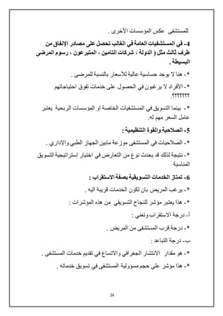 24
‫المؤسسات‬ ‫عكس‬ ‫للمستشفى‬‫األخرى‬.
4-‫مصادر‬ ‫على‬ ‫تحصل‬ ‫الغالب‬ ‫في‬ ‫العامة‬ ‫المستشفيات‬ ‫في‬‫اإلنفاق‬‫من‬
‫المرضى‬ ‫رسوم‬ ، ‫المتبرعون‬ ، ‫التامين‬ ‫شركات‬ ، ‫الدولة‬ ( ‫مثل‬ ‫ثالث‬ ‫طرف‬
. ‫البسيطة‬
*-‫عالية‬ ‫حساسية‬ ‫يوجد‬ ‫ال‬ ‫هنا‬‫لألسعار‬. ‫للمرضى‬ ‫بالنسبة‬
*-‫األفراد‬‫على‬ ‫الحصول‬ ‫في‬ ‫يرغبون‬ ‫ال‬‫احتياجاتهم‬ ‫تفوق‬ ‫خدمات‬
.‫؟؟؟؟؟؟؟‬
*-‫الم‬ ‫في‬ ‫التسويق‬ ‫بينما‬‫ستشفيات‬‫يعتبر‬ ‫الربحية‬ ‫المؤسسات‬ ‫او‬ ‫الخاصة‬
.‫له‬ ‫مهم‬ ‫السعر‬ ‫عامل‬
5-‫الصالحية‬: ‫التنظيمية‬ ‫والقوة‬
*-‫الطبي‬ ‫الجهاز‬ ‫مابين‬ ‫موزعة‬ ‫المستشفى‬ ‫في‬ ‫الصالحيات‬‫واإلداري‬.
*-‫ل‬ ‫نتيجة‬‫اختيار‬ ‫في‬ ‫التعارض‬ ‫من‬ ‫نوع‬ ‫يحدث‬ ‫قد‬ ‫ذلك‬‫إسترا‬‫تي‬‫جية‬‫التسويق‬
‫المناسبة‬
6-: ‫االستقراب‬ ‫بصفة‬ ‫التسويقية‬ ‫الخدمات‬ ‫تمتاز‬
*-. ‫اليه‬ ‫قريبة‬ ‫الخدمات‬ ‫تكون‬ ‫بان‬ ‫المريض‬ ‫يرغب‬
*-: ‫المؤشرات‬ ‫هذه‬ ‫من‬ ‫التسويقي‬ ‫للنجاح‬ ‫مؤشر‬ ‫يعتبر‬ ‫هذا‬
‫أ‬-: ‫وتعني‬ ‫االستقراب‬ ‫درجة‬
*-‫المستشفى‬ ‫قرب‬ ‫درجة‬. ‫المريض‬ ‫من‬
‫ب‬-: ‫التباعد‬ ‫درجة‬
*-‫مقدار‬ ‫هو‬. ‫المستشفى‬ ‫خدمات‬ ‫تقديم‬ ‫في‬ ‫واالتساع‬ ‫الجغرافي‬ ‫االنتشار‬
*-‫حجم‬ ‫على‬ ‫مؤشر‬ ‫هذا‬‫مسؤولية‬. ‫خدماته‬ ‫تسويق‬ ‫في‬ ‫المستشفى‬
 