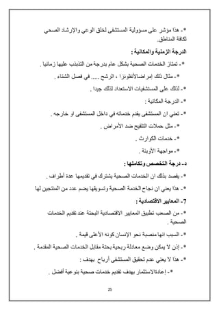 25
*-‫على‬ ‫مؤشر‬ ‫هذا‬‫مسؤولية‬‫الوعي‬ ‫لخلق‬ ‫المستشفى‬‫واإلرشاد‬‫الصحي‬
.‫المناطق‬ ‫لكافة‬
‫الدرجة‬‫الزمنية‬: ‫والمكانية‬
*-. ‫زمانيا‬ ‫عليها‬ ‫التذبذب‬ ‫من‬ ‫بدرجة‬ ‫عام‬ ‫بشكل‬ ‫الصحية‬ ‫الخدمات‬ ‫تمتاز‬
*-‫ذلك‬ ‫مثال‬‫إمراضاألنفلونزا‬. ‫الشتاء‬ ‫فصل‬ ‫في‬ ..... ‫الرشح‬ ،
*-. ‫جيدا‬ ‫لذلك‬ ‫االستعداد‬ ‫المستشفيات‬ ‫على‬ ‫لذلك‬
*-: ‫المكانية‬ ‫الدرجة‬
*-. ‫خارجه‬ ‫او‬ ‫المستشفى‬ ‫داخل‬ ‫في‬ ‫خدماته‬ ‫يقدم‬ ‫المستشفى‬ ‫ان‬ ‫تعني‬
*-‫ضد‬ ‫التلقيح‬ ‫حمالت‬ ‫مثل‬‫األمراض‬.
*-. ‫الكوارث‬ ‫خدمات‬
*-‫مواجهة‬‫األوبئة‬.
‫د‬-: ‫وتكاملها‬ ‫التخصص‬ ‫درجة‬
*-‫عدة‬ ‫تقديمها‬ ‫في‬ ‫يشترك‬ ‫الصحية‬ ‫الخدمات‬ ‫ان‬ ‫بذلك‬ ‫يقصد‬‫أطراف‬.
*-‫لها‬ ‫المنتجين‬ ‫من‬ ‫عدد‬ ‫يضم‬ ‫وتسويقها‬ ‫الصحية‬ ‫الخدمة‬ ‫نجاح‬ ‫ان‬ ‫يعني‬ ‫هذا‬
7-: ‫االقتصادية‬ ‫المعايير‬
*-‫الخدمات‬ ‫تقديم‬ ‫عند‬ ‫البحتة‬ ‫االقتصادية‬ ‫المعايير‬ ‫تطبيق‬ ‫الصعب‬ ‫من‬
. ‫الصحية‬
*-‫نحو‬ ‫منصبة‬ ‫انها‬ ‫السبب‬‫اإلنسان‬‫كونه‬‫األعلى‬. ‫قيمة‬
*-‫إذن‬. ‫المقدمة‬ ‫الصحية‬ ‫الخدمات‬ ‫مقابل‬ ‫بحتة‬ ‫ربحية‬ ‫معادلة‬ ‫وضع‬ ‫يمكن‬ ‫ال‬
*-‫المستشفى‬ ‫تحقيق‬ ‫عدم‬ ‫يعني‬ ‫ال‬ ‫هذا‬‫أرباح‬: ‫بهدف‬
*-‫إعادةاالستثمار‬‫بنوعية‬ ‫صحية‬ ‫خدمات‬ ‫تقديم‬ ‫بهدف‬‫أفضل‬.
 