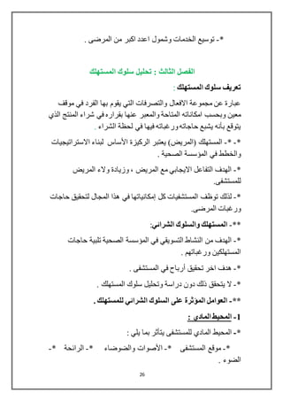 26
*-. ‫المرضى‬ ‫من‬ ‫اكبر‬ ‫اعدد‬ ‫وشمول‬ ‫الخدمات‬ ‫توسيع‬
‫المستهلك‬ ‫سلوك‬ ‫تحليل‬ : ‫الثالث‬ ‫الفصل‬
‫المستهلك‬ ‫سلوك‬ ‫تعريف‬:
‫موقف‬ ‫في‬ ‫الفرد‬ ‫بها‬ ‫يقوم‬ ‫التي‬ ‫والتصرفات‬ ‫االفعال‬ ‫مجموعة‬ ‫عن‬ ‫عبارة‬
‫وبحسب‬ ‫معين‬‫الذي‬ ‫المنتج‬ ‫شراء‬ ‫في‬ ‫بقراره‬ ‫عنها‬ ‫والمعبر‬ ‫المتاحة‬ ‫امكاناته‬
‫الشراء‬ ‫لحظة‬ ‫في‬ ‫فيها‬ ‫ورغباته‬‫حاجاته‬ ‫يشبع‬ ‫بأنه‬ ‫يتوقع‬.
*-*-‫الركيزة‬ ‫يعتبر‬ )‫(المريض‬ ‫المستهلك‬‫األساس‬‫االستراتيجيات‬ ‫لبناء‬
. ‫الصحية‬ ‫المؤسسة‬ ‫في‬ ‫والخطط‬
*-‫الم‬ ‫والء‬ ‫وزيادة‬ ، ‫المريض‬ ‫مع‬ ‫االيجابي‬ ‫التفاعل‬ ‫الهدف‬‫ريض‬
.‫للمستشفى‬
*-‫كل‬ ‫المستشفيات‬ ‫توظف‬ ‫لذلك‬‫إمكانياتها‬‫حاجات‬ ‫لتحقيق‬ ‫المجال‬ ‫هذا‬ ‫في‬
.‫المرضى‬ ‫ورغبات‬
**-‫الشرائي‬ ‫والسلوك‬ ‫المستهلك‬:
*-‫حاجات‬ ‫تلبية‬ ‫الصحية‬ ‫المؤسسة‬ ‫في‬ ‫التسويقي‬ ‫النشاط‬ ‫من‬ ‫الهدف‬
. ‫ورغباتهم‬ ‫المستهلكين‬
*-‫تحقيق‬ ‫اخر‬ ‫هدف‬‫أرباح‬. ‫المستشفى‬ ‫في‬
*-‫يتحقق‬ ‫ال‬. ‫المستهلك‬ ‫سلوك‬ ‫وتحليل‬ ‫دراسة‬ ‫دون‬ ‫ذلك‬
**-. ‫للمستهلك‬ ‫الشرائي‬ ‫السلوك‬ ‫على‬ ‫المؤثرة‬ ‫العوامل‬
1-: ‫المادي‬ ‫المحيط‬
*-‫للمستشفى‬ ‫المادي‬ ‫المحيط‬‫يتأثر‬: ‫يلي‬ ‫بما‬
*-* ‫المستشفى‬ ‫موقع‬-‫األصوات‬* ‫والضوضاء‬-* ‫الرائحة‬-
. ‫الضوء‬
 