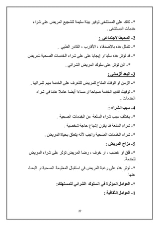 27
*-‫توفير‬ ‫المستشفى‬ ‫على‬ ‫لذلك‬‫شراء‬ ‫على‬ ‫المريض‬ ‫لتشجيع‬ ‫سليمة‬ ‫بيئة‬
. ‫المستشفى‬ ‫خدمات‬
2-: ‫االجتماعي‬ ‫المحيط‬
*-‫ه‬ ‫تتمثل‬‫ذه‬‫باألصدقاء‬،‫األقارب‬. ‫الطبي‬ ‫الكادر‬ ،
*-‫او‬ ‫سلبا‬ ‫هذه‬ ‫تؤثر‬ ‫قد‬‫إيجابا‬‫للمريض‬ ‫الصحية‬ ‫الخدمات‬ ‫شراء‬ ‫على‬ ‫على‬
*-. ‫الشرائي‬ ‫المريض‬ ‫سلوك‬ ‫على‬ ‫تؤثر‬ ‫اذن‬
3-‫البعد‬‫ألزماني‬:
*-. ‫لشرائها‬ ‫مهم‬ ‫الخدمة‬ ‫على‬ ‫للتعرف‬ ‫للمريض‬ ‫المتاح‬ ‫الوقت‬ ‫او‬ ‫الزمن‬
*-‫مساءا‬ ‫او‬ ‫صباحا‬ ‫الخدمة‬ ‫تقديم‬ ‫توقيت‬‫أيضا‬‫في‬ ‫هاما‬ ‫عامال‬‫شراء‬
‫الخدمات‬.
4-: ‫الشراء‬ ‫سبب‬
*-. ‫الصحية‬ ‫الخدمات‬ ‫عن‬ ‫السلعة‬ ‫شراء‬ ‫سبب‬ ‫يختلف‬
*-‫يكون‬ ‫قد‬ ‫السلعة‬ ‫شراء‬‫إشباع‬. ‫شخصية‬ ‫حاجة‬
*-‫واجب‬ ‫الصحية‬ ‫الخدمات‬ ‫شراء‬‫ألنه‬‫المريض‬ ‫بحياة‬ ‫يتعلق‬.
5-: ‫المريض‬ ‫مزا‬
*-‫المريض‬ ‫شراء‬ ‫على‬ ‫تؤثر‬ ‫المريض‬ ‫رضا‬ ، ‫خوف‬ ‫او‬ ، ‫غضب‬ ‫او‬ ‫قلق‬
.‫للخدمة‬
*-‫البحث‬ ‫او‬ ‫الصحية‬ ‫المعلومة‬ ‫استقبال‬ ‫في‬ ‫المريض‬ ‫رغبة‬ ‫على‬ ‫هذه‬ ‫تؤثر‬
‫عنها‬
*-:‫للمستهلك‬ ‫الشرائي‬ ‫السلوك‬ ‫في‬ ‫المؤثرة‬ ‫العوامل‬
1-: ‫الثقافية‬ ‫العوامل‬
 