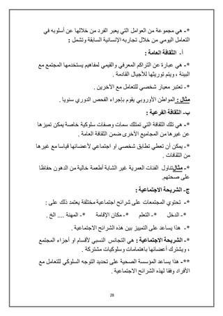 28
*-‫عن‬ ‫خاللها‬ ‫من‬ ‫الفرد‬ ‫يعبر‬ ‫التي‬ ‫العوامل‬ ‫من‬ ‫مجموعة‬ ‫هي‬‫أسلوبه‬‫في‬
‫تجاربه‬ ‫خالل‬ ‫من‬ ‫اليومي‬ ‫التعامل‬‫اإلنسانية‬‫وتشمل‬ ‫السابقة‬:
‫أ‬-: ‫العامة‬ ‫الثقافة‬
*-‫مع‬ ‫المجتمع‬ ‫يستخدمها‬ ‫لمفاهيم‬ ‫والقيمي‬ ‫المعرفي‬ ‫التراكم‬ ‫عن‬ ‫عبارة‬ ‫هي‬
‫توريثها‬ ‫ويتم‬ ، ‫البيئة‬‫لألجيال‬. ‫القادمة‬
*-. ‫اآلخرين‬ ‫مع‬ ‫للتعامل‬ ‫شخصي‬ ‫معيار‬ ‫تعتبر‬
: ‫مثال‬‫المواطن‬‫األوروبي‬‫يقوم‬‫بإجراء‬. ‫سنويا‬ ‫الدوري‬ ‫الفحص‬
‫ب‬-: ‫الفرعية‬ ‫الثقافة‬
*-‫تميزها‬ ‫يمكن‬ ‫خاصة‬ ‫سلوكية‬ ‫وصفات‬ ‫سمات‬ ‫تمتلك‬ ‫التي‬ ‫الثقافة‬ ‫تلك‬ ‫هي‬
‫المجاميع‬ ‫من‬ ‫غيرها‬ ‫عن‬‫األخرى‬. ‫العامة‬ ‫الثقافة‬ ‫ضمن‬
*-‫يمكن‬‫أن‬‫اجتماعي‬ ‫او‬ ‫شخصي‬ ‫تطابق‬ ‫تعطي‬‫ألعضائها‬‫غيرها‬ ‫مع‬ ‫قياسا‬
. ‫الثقافات‬ ‫من‬
*-‫مثال‬‫الشابة‬ ‫غير‬ ‫العمرية‬ ‫الفئات‬ ‫تناول‬‫أطعمة‬‫حفاظا‬ ‫الدهون‬ ‫من‬ ‫خالية‬
.‫صحتهم‬ ‫على‬
-: ‫االجتماعية‬ ‫الشريحة‬
*-: ‫على‬ ‫ذلك‬ ‫يعتمد‬ ‫مختلفة‬ ‫اجتماعية‬ ‫شرائح‬ ‫على‬ ‫المجتمعات‬ ‫تحتوي‬
*-* ‫الدخل‬-‫التعل‬* ‫م‬-‫مكان‬‫اإلقامة‬*-. ‫الخ‬ .... ‫المهنة‬
*-. ‫االجتماعية‬ ‫الشرائح‬ ‫هذه‬ ‫بين‬ ‫التمييز‬ ‫على‬ ‫يساعد‬ ‫هذا‬
*-: ‫االجتماعية‬ ‫الشريحة‬‫النسبي‬ ‫التجانس‬ ‫هي‬‫ألقسام‬‫او‬‫أجزاء‬‫المجتمع‬
‫ويشترك‬ ،‫أعضائها‬. ‫مشتركة‬ ‫وسلوكيات‬ ‫باهتمامات‬
**-‫مع‬ ‫للتعامل‬ ‫السلوكي‬ ‫التوجه‬ ‫تحديد‬ ‫على‬ ‫الصحية‬ ‫المؤسسة‬ ‫يساعد‬ ‫هذا‬
‫األفراد‬. ‫االجتماعية‬ ‫الشرائح‬ ‫لهذه‬ ‫وفقا‬
 
