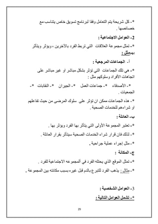 29
*-‫مع‬ ‫يتناسب‬ ‫خاص‬ ‫تسويق‬ ‫لبرنامج‬ ‫وفقا‬ ‫التعامل‬ ‫يتم‬ ‫شريحة‬ ‫كل‬
. ‫خصائصها‬
2-: ‫االجتماعية‬ ‫العوامل‬
*-‫الفرد‬ ‫تربط‬ ‫التي‬ ‫العالقات‬ ‫مجموعة‬ ‫تمثل‬‫باآلخرين‬‫ويؤثر‬ ،‫ويتأثر‬
‫بهم‬: ‫مثل‬
‫أ‬-: ‫المرجعية‬ ‫الجماعات‬
*-‫تلك‬ ‫هي‬‫الجماعات‬‫على‬ ‫مباشر‬ ‫غير‬ ‫او‬ ‫مباشر‬ ‫بشكل‬ ‫تؤثر‬ ‫التي‬
‫اتجاهات‬‫األفراد‬: ‫مثل‬ ‫وسلوكهم‬
*-‫األصدقاء‬*-* ‫العمل‬ ‫جماعات‬-* ‫الجيران‬-* ‫النقابات‬-
. ‫الجمعيات‬
*-‫ه‬‫حيث‬ ‫من‬ ‫المرضى‬ ‫سلوك‬ ‫على‬ ‫تؤثر‬ ‫ان‬ ‫ممكن‬ ‫الجماعات‬ ‫ذه‬‫تفاعلهم‬
. ‫الصحية‬ ‫للخدمات‬ ‫شراءهم‬ ‫او‬
‫ب‬-: ‫العائلة‬
*-‫المجموعة‬ ‫تعتبر‬‫األولى‬. ‫بها‬ ‫ويؤثر‬ ‫الفرد‬ ‫بها‬ ‫يتأثر‬ ‫التي‬
*-. ‫العائلة‬ ‫بقرار‬ ‫سيتأثر‬ ‫الصحية‬ ‫الخدمات‬ ‫شراء‬ ‫قرار‬ ‫فان‬ ‫لذلك‬
*-‫مثل‬‫إجراء‬‫جراحية‬ ‫عملية‬.
-: ‫المكانة‬
*-‫في‬ ‫الفرد‬ ‫يحتله‬ ‫الذي‬ ‫الموقع‬ ‫تمثل‬‫ألمجموعه‬. ‫للفرد‬ ‫االجتماعية‬
*-: ‫مثال‬‫المجموعة‬ ‫بين‬ ‫مكانته‬ ‫بسبب‬ ‫غيره‬ ‫قبل‬ ‫بالدم‬ ‫للتبرع‬ ‫الفرد‬ ‫يذهب‬.
3-: ‫الشخصية‬ ‫العوامل‬
*-: ‫التالية‬ ‫العوامل‬ ‫تشمل‬
 