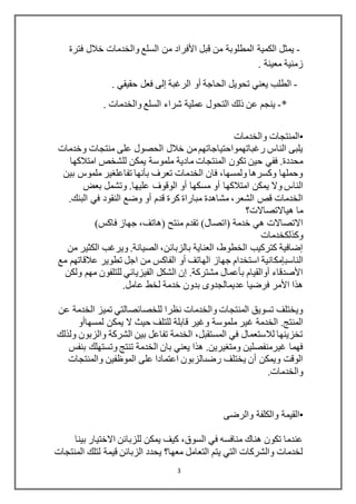3
-‫قبل‬ ‫من‬ ‫المطلوبة‬ ‫الكمية‬ ‫يمثل‬‫األفراد‬‫فترة‬ ‫خالل‬ ‫والخدمات‬ ‫السلع‬ ‫من‬
. ‫معينة‬ ‫زمنية‬
-‫الحاجة‬ ‫تحويل‬ ‫يعني‬ ‫الطلب‬‫أو‬‫الرغبة‬‫إلى‬. ‫حقيقي‬ ‫فعل‬
*-‫عملية‬ ‫التحول‬ ‫ذلك‬ ‫عن‬ ‫ينجم‬. ‫والخدمات‬ ‫السلع‬ ‫شراء‬
•‫والخدمات‬ ‫المنتجات‬
‫وخدمات‬ ‫منتجات‬ ‫على‬ ‫الحصول‬ ‫خالل‬ ‫من‬‫رغباتهمواحتياجاتهم‬ ‫الناس‬ ‫يلبى‬
‫مادية‬ ‫المنتجات‬ ‫تكون‬ ‫حين‬ ‫ففي‬ .‫محددة‬‫امتالكها‬ ‫للشخص‬ ‫يمكن‬ ‫ملموسة‬
‫بين‬ ‫ملموس‬ ‫تفاعلغير‬ ‫بأنها‬ ‫تعرف‬ ‫الخدمات‬ ‫فان‬ ،‫ولمسها‬ ‫وكسرها‬ ‫وحملها‬
‫امتالكها‬ ‫يمكن‬ ‫وال‬ ‫الناس‬‫بعض‬ ‫وتشمل‬ .‫عليها‬ ‫الوقوف‬ ‫أو‬ ‫مسكها‬ ‫أو‬
‫البنك‬ ‫في‬ ‫النقود‬ ‫وضع‬ ‫أو‬ ‫قدم‬ ‫كرة‬ ‫مباراة‬ ‫مشاهدة‬ ،‫الشعر‬ ‫قص‬ ‫الخدمات‬.
‫هياالتصاالت؟‬ ‫ما‬
)‫فاكس‬ ‫جهاز‬ ،‫(هاتف‬ ‫منتح‬ ‫تقدم‬ )‫(اتصال‬ ‫خدمة‬ ‫هي‬ ‫االتصاالت‬
‫وكذلكخدمات‬
‫من‬ ‫الكثير‬ ‫ويرغب‬ .‫الصيانة‬ ،‫بالزبائن‬ ‫العناية‬ ،‫الخطوط‬ ‫كتركيب‬ ‫إضافية‬
‫الناسبإمك‬‫مع‬ ‫عالقاتهم‬ ‫تطوير‬ ‫اجل‬ ‫من‬ ‫الفاكس‬ ‫أو‬ ‫الهاتف‬ ‫جهاز‬ ‫استخدام‬ ‫انية‬
‫ولكن‬ ‫مهم‬ ‫للتلفون‬ ‫الفيزيائي‬ ‫الشكل‬ ‫إن‬ .‫مشتركة‬ ‫بأعمال‬ ‫أوالقيام‬ ‫األصدقاء‬
‫عامل‬ ‫لخط‬ ‫خدمة‬ ‫بدون‬ ‫عديمالجدوى‬ ‫فرضيا‬ ‫األمر‬ ‫هذا‬.
‫عن‬ ‫الخدمة‬ ‫تميز‬ ‫للخصائصالتي‬ ‫نظرا‬ ‫والخدمات‬ ‫المنتجات‬ ‫تسويق‬ ‫ويختلف‬
‫غ‬ ‫الخدمة‬ .‫المنتج‬‫لمسهاأو‬ ‫يمكن‬ ‫ال‬ ‫حيث‬ ‫للتلف‬ ‫قابلة‬ ‫وغير‬ ‫ملموسة‬ ‫ير‬
‫ولذلك‬ ‫والزبون‬ ‫الشركة‬ ‫بين‬ ‫تفاعل‬ ‫الخدمة‬ ،‫المستقبل‬ ‫في‬ ‫لالستعمال‬ ‫تخزينها‬
‫بنفس‬ ‫وتستهلك‬ ‫تنتج‬ ‫الخدمة‬ ‫بان‬ ‫يعني‬ ‫هذا‬ .‫ومتغيرين‬ ‫غيرمنفصلين‬ ‫فهما‬
‫والمنتجات‬ ‫الموظفين‬ ‫على‬ ‫اعتمادا‬ ‫رضىالزبون‬ ‫يختلف‬ ‫أن‬ ‫ويمكن‬ ‫الوقت‬
‫والخدمات‬.
•‫ا‬‫والكلفة‬ ‫لقيمة‬‫والرضى‬
‫بينا‬ ‫االختيار‬ ‫للزبائن‬ ‫يمكن‬ ‫كيف‬ ،‫السوق‬ ‫في‬ ‫منافسه‬ ‫هناك‬ ‫تكون‬ ‫عندما‬
‫المنتجات‬ ‫لتلك‬ ‫قيمة‬ ‫الزبائن‬ ‫يحدد‬ ‫معها؟‬ ‫التعامل‬ ‫يتم‬ ‫التي‬ ‫والشركات‬ ‫لخدمات‬
 