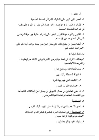 30
‫أ‬-: ‫العمر‬
*-‫للعمر‬‫تأثير‬. ‫الصحية‬ ‫للخدمة‬ ‫الشرائي‬ ‫السلوك‬ ‫على‬ ‫كبير‬
*-‫اعتماد‬ ‫زاد‬ ‫االعتماد‬ ‫زاد‬ ‫العمر‬ ‫زاد‬ ‫كلما‬‫نفسه‬ ‫على‬ ‫الفرد‬ ‫او‬ ‫المريض‬
. ‫الصحية‬ ‫للخدمات‬ ‫شراءه‬ ‫في‬
*-‫ولي‬ ‫موافقة‬ ‫يشترط‬ ‫القانون‬‫األمر‬‫على‬‫إجراء‬‫للمرضى‬ ‫جراحية‬ ‫عملية‬
‫تقل‬ ‫التي‬‫أعمارهم‬‫عن‬18. ‫سنه‬
*-‫أيضا‬‫موافقة‬ ‫حيث‬ ‫من‬ ‫السن‬ ‫كبار‬ ‫على‬ ‫ذلك‬ ‫يطبق‬ ‫ان‬ ‫يمكن‬‫أبناءهم‬‫على‬
.‫لهم‬ ‫الطبية‬ ‫االجراءت‬
‫ب‬-: ‫الحياة‬ ‫نمط‬
*-‫يختلف‬‫األفراد‬، ‫والوظيفة‬ ، ‫الثقافة‬ ‫في‬ ‫اشتراكهم‬ ‫مع‬ ‫حيلتهم‬ ‫نمط‬ ‫في‬
. ‫االجتماعية‬ ‫والشريحة‬
*-: ‫عن‬ ‫ناتج‬ ‫الفردي‬ ‫الحياة‬ ‫نمط‬
*-‫المحيطة‬ ‫البيئة‬‫باإلنسان‬.
*-‫األنشطة‬. ‫الفرد‬ ‫بها‬ ‫يقوم‬ ‫التي‬
*-‫الفرد‬ ‫اهتمامات‬‫وأفكاره‬.
*-‫ل‬‫يبحثو‬ ‫ان‬ ‫التسويق‬ ‫مجال‬ ‫في‬ ‫العاملين‬ ‫على‬ ‫ذا‬‫ما‬ ‫القائمة‬ ‫العالقات‬ ‫عن‬ ‫ا‬
‫المقدمة‬ ‫الخدمات‬ ‫بين‬‫وأنماط‬. ‫للمرضى‬ ‫الحياة‬
3-: ‫الشخصية‬
*-‫من‬ ‫الشخصية‬ ‫تعتبر‬‫أهم‬‫الفرد‬ ‫سلوك‬ ‫تقييم‬ ‫في‬ ‫المقومات‬.
*-: ‫الشخصية‬‫او‬ ‫للمثيرات‬ ‫المتميزة‬ ‫الفرد‬ ‫استجابة‬ ‫هي‬‫األحداث‬
. ‫معها‬ ‫توافقه‬ ‫وكيفية‬ ‫االجتماعية‬
*-‫الفرد‬ ‫سلوك‬‫يتأثر‬: ‫بعاملين‬
 