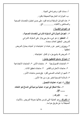 31
‫أ‬-. ‫الحياة‬ ‫في‬ ‫وخبرته‬ ‫الفرد‬ ‫سمات‬
‫ب‬-. ‫بالفرد‬ ‫المحيطة‬ ‫الخارجية‬ ‫المؤثرات‬
*-‫الصحية‬ ‫للخدمات‬ ‫اختياره‬ ‫حسن‬ ‫على‬ ‫الفرد‬ ‫تساعد‬ ‫السابقة‬ ‫العوامل‬ ‫هذه‬
‫والمستشفى‬‫واألطباء‬. ‫الخ‬ ................
4-‫النفسية‬ ‫العوامل‬:
*-‫ل‬ ‫الشرائي‬ ‫السلوك‬ ‫في‬ ‫المؤثرة‬ ‫العوامل‬: ‫الصحية‬ ‫لخدمات‬
‫أ‬-:: ‫التحفيز‬‫الشرائي‬ ‫السلوك‬ ‫على‬ ‫يؤثر‬ ‫خارجي‬ ‫شيء‬ ‫هو‬
‫لتحقيق‬ ‫للمريض‬‫أهداف‬. ‫محددة‬
*-: ‫ويعرف‬‫او‬ ‫احتياجات‬ ‫او‬ ‫رغبات‬ ‫عن‬ ‫تعبير‬‫أمنيات‬‫المريض‬ ‫يحاول‬
. ‫تحقيقها‬
*-. ‫احتياجاته‬ ‫كامل‬ ‫او‬ ‫جزء‬ ‫يشبع‬ ‫قد‬ ‫المريض‬
*-‫ماسلو‬ ‫نموذ‬: ‫يشمل‬ ‫للتحفييز‬
*-‫الفسيولوجية‬ ‫الحاجات‬*-‫حاجات‬‫األمن‬*-‫االجتماعية‬ ‫الحاجات‬
*-* ‫والتقدير‬ ‫االحترام‬ ‫حاجات‬-. ‫الذات‬ ‫تحقيق‬ ‫حاجات‬
*-‫حاجات‬ ‫ضمن‬ ‫يقع‬ ‫للفرد‬ ‫الصحي‬ ‫الجانب‬ ‫ان‬ ‫المهم‬‫األمن‬.
*-‫هذا‬ ‫من‬ ‫جزء‬ ‫تعتبر‬ ‫الصحية‬ ‫السالمة‬‫األمن‬.
‫أمثلة‬:*-‫إجراء‬. ‫التجميل‬ ‫عمليات‬
*-‫في‬ ‫الحافز‬ ‫مثال‬‫إجراء‬‫الشفاء‬ ‫هو‬ ‫الدماغ‬ ‫في‬ ‫جراحية‬ ‫عملية‬
. ‫الخ‬ .......
‫ب‬-‫اإلدراك‬:
*-‫اإلدراك‬:‫المريض‬ ‫معرفة‬ ‫خاللها‬ ‫من‬ ‫تتم‬ ‫التي‬ ‫العملية‬ ‫هو‬‫باألشياء‬
. ‫حواسه‬ ‫طريق‬ ‫عن‬ ‫به‬ ‫المحيطة‬
 