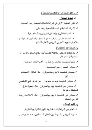 33
*-: ‫الصحية‬ ‫الخدمات‬ ‫شراء‬ ‫عملية‬ ‫مراحل‬
‫أ‬-: ‫الحاجة‬ ‫تحديد‬
*-‫الخطوة‬ ‫تعتبر‬‫األولى‬‫وغير‬ ‫الصحية‬ ‫الخدمات‬ ‫شراء‬ ‫في‬‫الصحية‬.
*-‫اإلدراك‬:‫على‬ ‫يعتمد‬ ‫الصحية‬ ‫الخدمة‬ ‫او‬ ‫للحاجة‬
*-: ‫الداخلي‬ ‫المنبه‬‫أيإحساس‬. ‫الصحية‬ ‫بحالته‬ ‫المريض‬
*-‫او‬ ‫عيادة‬ ‫او‬ ‫طبيب‬ ‫سواء‬ ‫للعالج‬ ‫مصدر‬ ‫توفر‬ : ‫الخارجي‬ ‫المنبه‬
‫تشجيع‬ ‫او‬ ‫عالج‬‫اآلخرين‬. ‫للعالج‬ ‫للذهاب‬ ‫للمريض‬
‫ب‬-: ‫المعلومة‬ ‫عن‬ ‫البحث‬
*-‫ال‬ ‫لحاجته‬ ‫المريض‬ ‫تحديد‬ ‫بعد‬‫سواء‬ ‫المعلومات‬ ‫بجمع‬ ‫يبدأ‬ ‫صحية‬
.‫مسموعة‬ ‫او‬ ‫شخصية‬
*-. ‫المرضية‬ ‫الحالة‬ ‫وأهمية‬ ‫خطورة‬ ‫مع‬ ‫تتناسب‬ ‫المعلومات‬ ‫حجم‬
*-: ‫المعلومات‬ ‫على‬ ‫الحصول‬ ‫مصادر‬
*-، ‫العائلة‬ ‫مثل‬ : ‫مسوقون‬ ‫بها‬ ‫يقوم‬ ‫ال‬ ‫شخصية‬ ‫مصادر‬‫األصدقاء‬
. ‫الخ‬ ..............
*-‫مسوقون‬ ‫بها‬ ‫يقوم‬ ‫شخصية‬ ‫مصادر‬. ‫الشخصي‬ ‫البيع‬ ‫طريق‬ ‫عن‬ :
*-‫حقوق‬ ‫جمعية‬ ‫مثل‬ : ‫مسوقون‬ ‫بها‬ ‫يقوم‬ ‫شخصية‬ ‫غير‬ ‫مصادر‬
. ‫وغيرها‬ ‫المستهلك‬
*-‫شخصية‬ ‫غير‬ ‫مصادر‬‫ال‬‫مثل‬ : ‫مسوقون‬ ‫بها‬ ‫يقوم‬‫اإلعالنات‬‫ووسائل‬
. ‫المختلفة‬ ‫الترويج‬
-: ‫البدائل‬ ‫تقييم‬
*-. ‫الطبية‬ ‫التكنولوجيا‬ ‫تطور‬ ‫نتيجة‬ ‫المهمة‬ ‫المراحل‬ ‫من‬ ‫تعتبر‬
*-. ‫الجوانب‬ ‫مختلف‬ ‫من‬ ‫المتاحة‬ ‫البدائل‬ ‫بين‬ ‫بالمقارنة‬ ‫المريض‬ ‫يبدأ‬
 