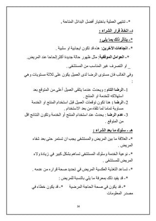 34
*-‫باختيار‬ ‫العملية‬ ‫تنتهي‬‫أفضل‬‫المتاحة‬ ‫البدائل‬.
‫د‬-: ‫الشراء‬ ‫قرار‬ ‫اتخاذ‬
*-: ‫يلي‬ ‫بما‬ ‫ذلك‬ ‫يتأثر‬
*-‫اآلخرين‬ ‫اتجاهات‬. ‫سلبية‬ ‫او‬ ‫ايجابية‬ ‫تكون‬ ‫قد‬ ‫هذه‬ :
*-‫الموقفية‬ ‫العوامل‬‫جديدة‬ ‫حالة‬ ‫ظهور‬ ‫مثل‬ :‫أكثرإلحاحا‬.‫المريض‬ ‫عند‬
. ‫المستشفى‬ ‫من‬ ‫المناسب‬ ‫غير‬ ‫التصرف‬ ‫او‬ _
‫وهي‬ ‫مستويات‬ ‫ثالثة‬ ‫على‬ ‫يكون‬ ‫العميل‬ ‫لدى‬ ‫الرضا‬ ‫مستوى‬ ‫فان‬ ‫الغالب‬ ‫وفي‬
:
1-: ‫التام‬ ‫الرضا‬‫بعد‬ ‫المتوقع‬ ‫من‬ ‫أعلى‬ ‫العميل‬ ‫يتلقى‬ ‫عندما‬ ‫ويحدث‬
. ‫المنتج‬ ‫او‬ ‫للخدمة‬ ‫استهالكه‬
2-: ‫الرضا‬‫الخدمة‬ ‫او‬ ‫المنتج‬ ‫استخدام‬ ‫قبل‬ ‫العميل‬ ‫توقعات‬ ‫تكون‬ ‫هنا‬
. ‫االستخدام‬ ‫بعد‬ ‫من‬ ‫تلقاه‬ ‫لما‬ ‫تماما‬ ‫مساوية‬
3-‫الرضا‬ ‫عدم‬‫اقل‬ ‫النتائج‬ ‫وتكون‬ ‫الخدمة‬ ‫أو‬ ‫المنتج‬ ‫استخدام‬ ‫عند‬ ‫يحدث‬ :
. ‫المتوقع‬ ‫من‬
‫هـ‬-: ‫الشراء‬ ‫بعد‬ ‫ما‬ ‫سلوك‬
*-‫شفاء‬ ‫بعد‬ ‫حتى‬ ‫تستمر‬ ‫ان‬ ‫يجب‬ ‫والمستشفى‬ ‫المريض‬ ‫بين‬ ‫ما‬ ‫العالقة‬
. ‫المريض‬
*-‫والء‬ ‫زيادة‬ ‫في‬ ‫كبير‬ ‫بشكل‬ ‫تساهم‬ ‫المستشفى‬ ‫وسلوك‬ ‫الخدمة‬ ‫نوعية‬
. ‫للمستشفى‬ ‫المريض‬
*-. ‫عدمه‬ ‫من‬ ‫قراره‬ ‫صحة‬ ‫تحديد‬ ‫في‬ ‫المريض‬ ‫العكسية‬ ‫التغذية‬ ‫تساعد‬
*-: ‫للمريض‬ ‫بالنسبة‬ ‫يلي‬ ‫ما‬ ‫بمعرفة‬ ‫ذلك‬ ‫يفيد‬ ‫قد‬
*-* ‫المرضية‬ ‫الحاجة‬ ‫صحة‬ ‫في‬ ‫يكون‬ ‫قد‬-‫في‬ ‫خطاء‬ ‫يكون‬ ‫قد‬
‫المعلومات‬ ‫مصدر‬
 