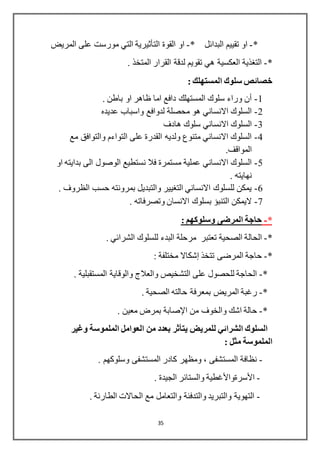 35
*-‫او‬‫تقييم‬‫البدائل‬*-‫القوة‬ ‫او‬‫التأثيرية‬‫المريض‬ ‫على‬ ‫مورست‬ ‫التي‬
*-‫المتخذ‬ ‫القرار‬ ‫لدقة‬ ‫تقويم‬ ‫هي‬ ‫العكسية‬ ‫التغذية‬.
‫خ‬: ‫المستهلك‬ ‫سلوك‬ ‫صائص‬
1-. ‫باطن‬ ‫او‬ ‫ظاهر‬ ‫اما‬ ‫دافع‬ ‫المستهلك‬ ‫سلوك‬ ‫وراء‬ ‫أن‬
2-‫عديده‬ ‫واسباب‬ ‫لدوافع‬ ‫محصلة‬ ‫هو‬ ‫االنساني‬ ‫السلوك‬
3-‫هادف‬ ‫سلوك‬ ‫االنساني‬ ‫السلوك‬
4-‫مع‬ ‫والتوافق‬ ‫التواءم‬ ‫على‬ ‫القدرة‬ ‫ولديه‬ ‫متنوع‬ ‫االنساني‬ ‫السلوك‬
.‫المواقف‬
5-‫الى‬ ‫الوصول‬ ‫نستطيع‬ ‫فال‬ ‫مستمرة‬ ‫عملية‬ ‫االنساني‬ ‫السلوك‬‫او‬ ‫بدايته‬
. ‫نهايته‬
6-. ‫الظروف‬ ‫حسب‬ ‫بمرونته‬ ‫والتبديل‬ ‫التغيير‬ ‫االنساني‬ ‫للسلوك‬ ‫يمكن‬
7-. ‫وتصرفاته‬ ‫االنسان‬ ‫بسلوك‬ ‫التنبؤ‬ ‫اليمكن‬
*-‫وسلوكهم‬ ‫المرضى‬ ‫حاجة‬:
*-‫الحا‬‫ل‬. ‫الشرائي‬ ‫للسلوك‬ ‫البدء‬ ‫مرحلة‬ ‫تعتبر‬ ‫الصحية‬ ‫ة‬
*-‫تتخذ‬ ‫المرضى‬ ‫حاجة‬‫إشكاال‬: ‫مختلفة‬
*-. ‫المستقبلية‬ ‫والوقاية‬ ‫والعالج‬ ‫التشخيص‬ ‫على‬ ‫للحصول‬ ‫الحاجة‬
*-‫بمع‬ ‫المريض‬ ‫رغبة‬‫رفة‬. ‫الصحية‬ ‫حالته‬
*-‫من‬ ‫والخوف‬ ‫اشك‬ ‫حالة‬‫اإلصابة‬. ‫معين‬ ‫بمرض‬
‫للمريض‬ ‫الشرائي‬ ‫السلوك‬‫يتأثر‬‫وغير‬ ‫الملموسة‬ ‫العوامل‬ ‫من‬ ‫بعدد‬
: ‫مثل‬ ‫الملموسة‬
-. ‫وسلوكهم‬ ‫المستشفى‬ ‫كادر‬ ‫ومظهر‬ ، ‫المستشفى‬ ‫نظافة‬
-‫األسرةواألغطية‬. ‫الجيدة‬ ‫والستائر‬
-. ‫الطارئة‬ ‫الحاالت‬ ‫مع‬ ‫والتعامل‬ ‫والتدفئة‬ ‫والتبريد‬ ‫التهوية‬
 
