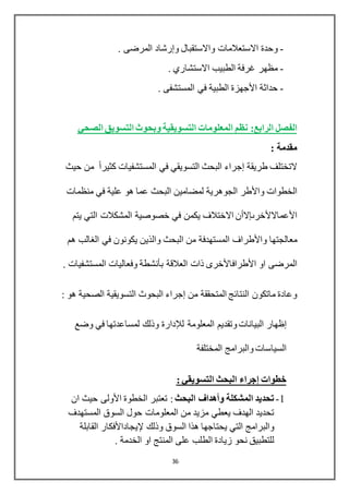 36
-‫واالستقبال‬ ‫االستعالمات‬ ‫وحدة‬‫وإرشاد‬. ‫المرضى‬
-. ‫االستشاري‬ ‫الطبيب‬ ‫غرفة‬ ‫مظهر‬
-‫حداثة‬‫األجهزة‬. ‫المستشفى‬ ‫في‬ ‫الطبية‬
‫الرابع‬ ‫الفصل‬:‫المعلومات‬ ‫نظم‬‫الصحي‬ ‫التسويق‬ ‫وبحوث‬ ‫التسويقية‬
: ‫مقدمة‬
‫طريقة‬ ‫التختلف‬‫إجراء‬‫البحث‬‫التسويقي‬‫حيث‬ ‫من‬ ً‫ا‬‫كثير‬ ‫المستشفيات‬ ‫في‬
‫الخطوات‬‫واألطر‬‫منظمات‬ ‫في‬ ‫علية‬ ‫هو‬ ‫عما‬ ‫البحث‬ ‫لمضامين‬ ‫الجوهرية‬
‫األعماالألخرىإالأن‬‫يتم‬ ‫التي‬ ‫المشكالت‬ ‫خصوصية‬ ‫في‬ ‫يكمن‬ ‫االختالف‬
‫معالجتها‬‫واألطراف‬‫هم‬ ‫الغالب‬ ‫في‬ ‫يكونون‬ ‫والذين‬ ‫البحث‬ ‫من‬ ‫المستهدفة‬
‫او‬ ‫المرضى‬‫األطرافاألخرى‬‫العالقة‬ ‫ذات‬‫بأنشطة‬. ‫المستشفيات‬ ‫وفعاليات‬
‫من‬ ‫المتحققة‬ ‫النتائج‬ ‫ماتكون‬ ‫وعادة‬‫إجراء‬: ‫هو‬ ‫الصحية‬ ‫التسويقية‬ ‫البحوث‬
‫إظهار‬‫البيانات‬‫و‬‫المعلومة‬ ‫تقديم‬‫لإلدارة‬‫وضع‬ ‫في‬ ‫لمساعدتها‬ ‫وذلك‬
‫المختلفة‬ ‫والبرامج‬ ‫السياسات‬
‫خطوات‬‫إجراء‬: ‫التسويقي‬ ‫البحث‬
1-‫البحث‬ ‫وأهداف‬ ‫المشكلة‬ ‫تحديد‬‫الخطوة‬ ‫تعتبر‬ :‫األولى‬‫ان‬ ‫حيث‬
‫المستهدف‬ ‫السوق‬ ‫حول‬ ‫المعلومات‬ ‫من‬ ‫مزيد‬ ‫يعطي‬ ‫الهدف‬ ‫تحديد‬
‫وذلك‬ ‫السوق‬ ‫هذا‬ ‫يحتاجها‬ ‫التي‬ ‫والبرامج‬‫إليجاداألفكار‬‫القابلة‬
. ‫الخدمة‬ ‫او‬ ‫المنتج‬ ‫على‬ ‫الطلب‬ ‫زيادة‬ ‫نحو‬ ‫للتطبيق‬
 