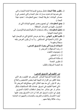 37
2-.‫البحث‬ ‫خطة‬ ‫تطوير‬‫بوضع‬ ‫:تتمثل‬‫الصياغة‬‫والتي‬ ‫للبحث‬ ‫العامة‬
( ‫في‬ ‫تنحصر‬ ‫والتي‬ ‫البحث‬ ‫عمل‬ ‫مسارات‬ ‫تحديد‬ ‫تتم‬ ‫ضوئها‬ ‫على‬
/ ‫المعلومات‬ ‫جمع‬ / ‫البحث‬ ‫طريقة‬ / ‫البيانات‬ ‫مصادر‬‫عينة‬ ‫تحديد‬
) ‫البحث‬
3-‫جمع‬‫المعلومات‬‫تم‬ ‫التي‬ ‫البيانات‬ ‫لجميع‬ ‫وحصر‬ ‫تجميع‬ ‫أي‬ :
. ‫المختلفة‬ ‫المصادر‬ ‫من‬ ‫عليها‬ ‫الحصول‬
4-‫المعلومات‬ ‫تحليل‬‫باستخدام‬ ‫وذلك‬ :‫األساليباإلحصائية‬‫الى‬ ‫للوصول‬
. ‫النهائية‬ ‫البحث‬ ‫نتائج‬
5-‫النهائي‬ ‫التقرير‬ ‫تقديم‬‫اليها‬ ‫التوصل‬ ‫تم‬ ‫التي‬ ‫النتائج‬ ‫عرض‬ ‫يتم‬ ‫وهنا‬ :
‫على‬‫اإلدارة‬. ‫المستشفى‬ ‫في‬ ‫المعنية‬‫بد‬ ‫وال‬‫أن‬‫بلغه‬ ‫العرض‬ ‫يكون‬
‫بسيطة‬.. ‫ومفهومة‬
: ‫الصحي‬ ‫التسويق‬ ‫بحوث‬ ‫في‬ ‫الرئيسة‬ ‫المجاالت‬
1-) ‫المريض‬ ( ‫المستهلك‬ ‫رضا‬
2-‫احتياجات‬‫األطباء‬
3-‫أراء‬‫العاملين‬
4-‫المستشفى‬ ‫مكانة‬
5-‫الخدمة‬ ‫تطوير‬
6-‫والطلب‬ ‫السوقية‬ ‫الحصة‬
: ‫الصحي‬ ‫التسويق‬ ‫في‬ ‫الطبيب‬ ‫دور‬
‫الذي‬ ‫وهو‬ ‫الطبيب‬ ‫هو‬ ‫للمريض‬ ‫المباشر‬ ‫الصحية‬ ‫الخدمة‬ ‫مقدم‬
‫والعالج‬ ‫التشخيص‬ ‫يخص‬ ‫فيما‬ ‫المهمة‬ ‫القرارات‬ ‫من‬ ‫الكثير‬ ‫يتخذ‬
‫لذا‬ ‫المريض‬ ‫فيه‬ ‫سيعالج‬ ‫الذي‬ ‫المكان‬ ‫بعيد‬ ‫حد‬ ‫الى‬ ‫يقرر‬ ‫الذ‬ ‫وهو‬
‫بشكل‬ ‫المستشفيات‬ ‫تلك‬ ‫خدمات‬ ‫تسويق‬ ‫في‬ ‫الطبيب‬ ‫اهمية‬ ‫تاتي‬
‫استق‬ ‫يجعل‬ ‫مما‬ ‫مباشر‬ ‫غير‬ ‫او‬ ‫مباشر‬‫المميزين‬ ‫االطباء‬ ‫طاب‬
‫عليها‬ ‫يجب‬ ‫التسويق‬ ‫ادارة‬ ‫ان‬ ‫كما‬ ‫اخر‬ ‫تسويق‬ ‫اسلوب‬ ‫اي‬ ‫يفوق‬
‫بالخدمات‬ ‫والتعريف‬ ‫باالطباء‬ ‫االتصال‬ ‫أيضا‬‫المتاحه‬ ‫والتجهيزات‬
. ‫معهم‬ ‫وثيقة‬ ‫عالقة‬ ‫وبناء‬
 