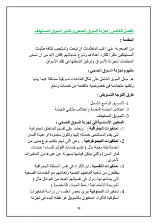 38
: ‫الخامس‬ ‫الفصل‬‫المستهدف‬ ‫السوق‬ ‫واختيار‬ ‫الصحي‬ ‫السوق‬ ‫تجزئة‬
: ‫المقدمة‬
‫طلبات‬ ‫لكافة‬ ‫وتستجيب‬ ‫تبحث‬ ‫ان‬ ‫المنظمات‬ ‫اغلب‬ ‫على‬ ‫الصعوبة‬ ‫من‬
‫لكثرة‬ ‫نظرا‬ ‫المستهلكين‬‫أعدادهم‬‫تسعى‬ ‫ان‬ ‫من‬ ‫البد‬ ‫.فكان‬ ‫حاجاتهم‬ ‫وتنوع‬
‫لتجزئة‬ ‫المنظمات‬‫األسواق‬‫وتركيز‬‫أنشطتها‬‫تلك‬ ‫في‬‫األسواق‬.
: ‫الصحي‬ ‫السوق‬ ‫تجزئة‬ ‫مفهوم‬
‫مختلفة‬ ‫تسويقية‬ ‫قطاعات‬ ‫شكل‬ ‫على‬ ‫الشامل‬ ‫السوق‬ ‫جعل‬ ‫هو‬‫بينها‬ ‫فيما‬
. ‫وسلع‬ ‫خدمات‬ ‫من‬ ‫ماتقدمة‬ ‫خصوصية‬ ‫في‬ ‫متجانسة‬ ‫ولكنها‬
‫طرق‬‫التوجه‬: ‫التسويقي‬
1-‫الشامل‬ ‫الواسع‬ ‫التسويق‬
2-‫الخدمة‬ ‫طالبي‬ ‫واختالف‬ ‫المقدمة‬ ‫الخدمة‬ ‫اختالف‬
3-‫المستهدف‬ ‫التسويق‬
: ‫الصحي‬ ‫السوق‬ ‫تجزئة‬ ‫في‬ ‫األساسية‬ ‫المعايير‬
1-‫الجغرافية‬ ‫المتغيرات‬:.‫الجغرافية‬ ‫المناطق‬ ‫تقسيم‬ ‫على‬ ‫ويعتمد‬
‫خدماته‬ ‫المستشفى‬ ‫يقدم‬ ‫التي‬‫إليها‬. ‫المدى‬ ‫بعيدة‬ ‫او‬ ‫محدودة‬ ‫وتكون‬
2-‫الديموغرافية‬ ‫المتغيرات‬‫من‬ ‫معين‬ ‫نوع‬ ‫بتقديم‬ ‫تهتم‬ ‫التي‬ ‫وهي‬ :
‫خدمات‬ / ‫للنساء‬ ‫التوليد‬ ‫خدمات‬ ‫تقديم‬ ( ‫مثل‬ ‫معينة‬ ‫لفئة‬ ‫الخدمة‬
‫عن‬ ‫بسهوله‬ ‫قياسها‬ ‫يمكن‬ ‫والتي‬ ) ‫السن‬ ‫كبار‬‫المتغيرات‬ ‫من‬‫غيرها‬
‫األخرى‬.
3-‫النفسية‬ ‫المتغيرات‬‫ان‬ :‫األفراد‬‫المنطقة‬ ‫نفس‬ ‫في‬‫الجغرافية‬
‫ناحية‬ ‫من‬ ‫يختلفون‬‫أنماطهم‬‫الصحية‬ ‫الخدمات‬ ‫مع‬ ‫وتعاملهم‬ ‫النفسية‬
( ‫مثل‬ ‫العوامل‬ ‫من‬ ‫العديد‬ ‫نفسياتهم‬ ‫في‬ ‫وتوثر‬ ‫يحتاجونها‬ ‫التي‬
) ‫الشخصية‬ / ‫الحياة‬ ‫نمط‬ / ‫االجتماعية‬ ‫الشريحة‬
4-‫المتغيرات‬‫ا‬‫لسلوكية‬‫المتغيرات‬ ‫دراسة‬ ‫ان‬ ‫العلماء‬ ‫بعض‬ ‫:يرى‬
‫السلوكية‬‫لألفراد‬‫تجزئة‬ ‫في‬ ‫البدء‬ ‫نقطة‬ ‫هو‬ ‫بالتسويق‬ ‫المعنيون‬
 