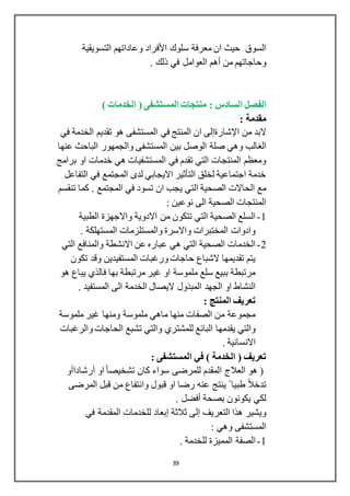 39
‫سلوك‬ ‫معرفة‬ ‫ان‬ ‫حيث‬ ‫السوق‬‫األفراد‬‫وعاداتهم‬‫التسويقية‬
‫من‬ ‫وحاجاتهم‬‫أهم‬. ‫ذلك‬ ‫في‬ ‫العوامل‬
‫السادس‬ ‫الفصل‬:) ‫الخدمات‬ ( ‫المستشفى‬ ‫منتجات‬
: ‫مقدمة‬
‫من‬ ‫البد‬‫اإلشارةإلى‬‫في‬ ‫الخدمة‬ ‫تقديم‬ ‫هو‬ ‫المستشفى‬ ‫في‬ ‫المنتج‬ ‫ان‬
‫الغالب‬‫بين‬ ‫الوصل‬ ‫صلة‬ ‫وهي‬‫عنها‬ ‫الباحث‬ ‫والجمهور‬ ‫المستشفى‬
‫برامج‬ ‫او‬ ‫خدمات‬ ‫هي‬ ‫المستشفيات‬ ‫في‬ ‫تقدم‬ ‫التي‬ ‫المنتجات‬ ‫ومعظم‬
‫التفاعل‬ ‫في‬ ‫المجتمع‬ ‫لدى‬ ‫االيجابي‬ ‫التأثير‬ ‫لخلق‬ ‫اجتماعية‬ ‫خدمة‬
‫ان‬ ‫يجب‬ ‫التي‬ ‫الصحية‬ ‫الحاالت‬ ‫مع‬. ‫المجتمع‬ ‫في‬ ‫تسود‬‫تنقسم‬ ‫كما‬
: ‫نوعين‬ ‫الى‬ ‫الصحية‬ ‫المنتجات‬
1-‫الطبية‬ ‫واالجهزة‬ ‫االدوية‬ ‫من‬ ‫تتكون‬ ‫التي‬ ‫الصحية‬ ‫السلع‬
. ‫المستهلكة‬ ‫والمستلزمات‬ ‫واالسرة‬ ‫المختبرات‬ ‫وادوات‬
2-‫التي‬ ‫والمنافع‬ ‫االنشطة‬ ‫عن‬ ‫عباره‬ ‫هي‬ ‫التي‬ ‫الصحية‬ ‫الخدمات‬
‫المستفيدين‬ ‫ورغبات‬‫حاجات‬ ‫الشباع‬ ‫تقديمها‬ ‫يتم‬‫وقد‬‫تكون‬
‫هو‬ ‫يباع‬ ‫فالذي‬ ‫بها‬ ‫مرتبطة‬ ‫غير‬ ‫او‬ ‫ملموسة‬ ‫سلع‬ ‫ببيع‬ ‫مرتبطة‬
. ‫المستفيد‬ ‫الى‬ ‫الخدمة‬ ‫اليصال‬ ‫المبذول‬ ‫الجهد‬ ‫او‬ ‫النشاط‬
: ‫المنتج‬ ‫تعريف‬
‫ملموسة‬ ‫غير‬ ‫ومنها‬ ‫ملموسة‬ ‫ماهي‬ ‫منها‬ ‫الصفات‬ ‫من‬ ‫مجموعة‬
‫للمشتري‬ ‫البائع‬ ‫يقدمها‬ ‫والتي‬‫والرغبات‬ ‫الحاجات‬ ‫تشبع‬ ‫والتي‬
. ‫االنسانية‬
( ‫تعريف‬: ‫المستشفى‬ ‫في‬ ) ‫الخدمة‬
‫او‬ً‫ا‬‫تشخيص‬ ‫كان‬ ‫سواء‬ ‫للمرضى‬ ‫المقدم‬ ‫العالج‬ ‫هو‬ (‫أرشاداأو‬
‫المرضى‬ ‫قبل‬ ‫من‬ ‫وانتفاع‬ ‫قبول‬ ‫او‬ ‫رضا‬ ‫عنه‬ ‫ينتج‬ ً ‫طبيا‬ ً‫ال‬‫تدخ‬
‫بصحة‬ ‫يكونون‬ ‫لكي‬‫أفضل‬.
‫التعريف‬ ‫هذا‬ ‫ويشير‬‫إلى‬‫ثالثة‬‫إبعاد‬‫في‬ ‫المقدمة‬ ‫للخدمات‬
: ‫وهي‬ ‫المستشفى‬
1-. ‫للخدمة‬ ‫المميزة‬ ‫الصفة‬
 