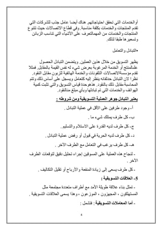 4
‫التي‬ ‫للشركات‬ ‫جذب‬ ‫عامل‬ ‫أيضا‬ ‫هناك‬ .‫احتياجاتهم‬ ‫تحقق‬ ‫التي‬ ‫أوالخدمات‬
‫المنتجات‬ ‫تقدم‬‫مناسبة‬ ‫بكلفة‬ ‫والخدمات‬‫تتنوع‬ ‫حيث‬ ‫االتصاالت‬ ‫قطاع‬ ‫وفي‬ .
‫الزبائن‬ ‫تناسب‬ ‫التي‬ ‫األشياء‬ ‫على‬ ‫المهمالتعرف‬ ‫من‬ ‫والخدمات‬ ‫المنتجات‬
‫لذلك‬ ‫طبقا‬ ‫وتسعيرها‬.
•‫التبادل‬‫والتعامل‬
‫الحصول‬ ‫التبادل‬ ‫ويتضمن‬ .‫العملين‬ ‫هذين‬ ‫خالل‬ ‫من‬ ‫التسويق‬ ‫يظهر‬
‫فم‬ .‫بالمقابل‬ ‫القيمة‬ ‫نفس‬ ‫له‬ ‫شيء‬ ‫بعرض‬ ‫المرغوبة‬ ‫الخدمة‬ ‫أو‬ ‫علىالمنتج‬‫ثال‬
.‫النقود‬ ‫مقابل‬ ‫للزبون‬ ‫الهاتفية‬ ‫والخدمة‬ ‫التلفونات‬ ‫مؤسسةاالتصاالت‬ ‫تقدم‬
‫وتتم‬ ‫ذلك‬ ‫أساس‬ ‫على‬ ‫ويسجل‬ ‫كتعامل‬ ‫إليه‬ ‫ينظر‬ ‫حدثفانه‬ ‫التبادل‬ ‫الن‬ ‫نظرا‬
‫كمية‬ ‫تثبت‬ ‫والتي‬ ‫التسويق‬ ‫قياس‬ ‫هذهوحدة‬ .‫بالنقود‬ ‫ذلك‬ ‫مقابل‬ ‫المحاسبة‬
‫منالنقود‬ ‫مبلغ‬ ‫وبأي‬ ‫تبادلها‬ ‫تم‬ ‫التي‬ ‫والخدمات‬ ‫الهواتف‬.
: ‫شروطه‬ ‫ومن‬ ‫التسويقية‬ ‫العملية‬ ‫جوهر‬ ‫التبادل‬ ‫يعتبر‬
‫أ‬-‫على‬ ‫طرفين‬ ‫وجود‬‫األقل‬. ‫التبادل‬ ‫عملية‬ ‫في‬
‫ب‬-. ‫ما‬ ‫شيء‬ ‫يمتلك‬ ‫طرف‬ ‫كل‬
‫ج‬-. ‫والتسليم‬ ‫االستالم‬ ‫على‬ ‫القدرة‬ ‫لديه‬ ‫طرف‬ ‫كل‬
‫د‬-‫قبول‬ ‫في‬ ‫الحرية‬ ‫لديه‬ ‫طرف‬ ‫كل‬‫أو‬. ‫التبادل‬ ‫عملية‬ ‫رفض‬
‫هـ‬-. ‫اآلخر‬ ‫الطرف‬ ‫مع‬ ‫التعامل‬ ‫في‬ ‫يرغب‬ ‫طرف‬ ‫كل‬
-‫المسوقين‬ ‫على‬ ‫العملية‬ ‫هذه‬ ‫لنجاح‬‫إجراء‬‫الطرف‬ ‫لتوقعات‬ ‫دقيق‬ ‫تحليل‬
. ‫اآلخر‬
-‫يسعى‬ ‫طرف‬ ‫كل‬‫إلى‬‫واألرباح‬ ‫المنفعة‬ ‫زيادة‬‫أو‬. ‫التكاليف‬ ‫تقليل‬
5-: ‫التسويقية‬ ‫العالقات‬
-‫طويلة‬ ‫عالقة‬ ‫بناء‬ ‫تمثل‬‫األمد‬‫مع‬‫أطراف‬‫مثل‬ ‫مجتمعة‬ ‫متعددة‬
. ‫التسويقية‬ ‫العالقات‬ ‫يسمى‬ ‫وهذا‬ ، ‫الموزعون‬ ، ‫المجهزون‬ ، ‫المستهلكون‬
-‫أما‬‫التسويقية‬ ‫المعامالت‬:: ‫فتشمل‬
 