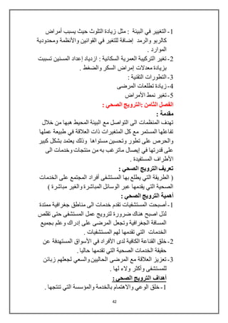 42
1-‫يسبب‬ ‫حيث‬ ‫التلوث‬ ‫زيادة‬ ‫مثل‬ : ‫البيئة‬ ‫في‬ ‫التغيير‬‫أمراض‬
‫والرمد‬ ‫كالربو‬‫إضافة‬‫القوانين‬ ‫في‬ ‫للتغير‬‫واألنظمة‬‫ومحدودية‬
. ‫الموارد‬
2-‫ازدياد‬ : ‫السكانية‬ ‫العمرية‬ ‫التركيبة‬ ‫تغير‬‫إعداد‬‫تسببت‬ ‫المسنين‬
‫معدالت‬ ‫بزيادة‬‫إمراض‬. ‫والضغط‬ ‫السكر‬
3-: ‫التقنية‬ ‫التطورات‬
4-‫المرضى‬ ‫تطلعات‬ ‫زيادة‬
5-‫األمراض‬ ‫نمط‬ ‫تغير‬
: ‫الصحي‬ ‫:الترويج‬ ‫الثامن‬ ‫الفصل‬
‫مقدم‬: ‫ة‬
‫خالل‬ ‫من‬ ‫هبها‬ ‫المحيط‬ ‫البيئة‬ ‫مع‬ ‫التواصل‬ ‫الى‬ ‫المنظمات‬ ‫تهدف‬
‫عملها‬ ‫طبيعة‬ ‫في‬ ‫العالقة‬ ‫ذات‬ ‫المتغيرات‬ ‫كل‬ ‫مع‬ ‫المستمر‬ ‫تفاعلها‬
‫كبير‬ ‫بشكل‬ ‫يعتمد‬ ‫وذلك‬ ‫مستواها‬ ‫وتحسين‬ ‫تطور‬ ‫على‬ ‫والحرص‬
‫في‬ ‫قدرتها‬ ‫على‬‫إيصال‬‫الى‬ ‫وخدمات‬ ‫منتجات‬ ‫من‬ ‫به‬ ‫ماترغب‬
‫األطراف‬. ‫المستفيدة‬
‫الترويج‬ ‫تعريف‬: ‫الصحي‬
‫الخدمات‬ ‫على‬ ‫المجتمع‬ ‫أفراد‬ ‫المستشفى‬ ‫بها‬ ‫يطلع‬ ‫التي‬ ‫الطريقة‬ (
) ‫مباشرة‬ ‫والغير‬ ‫المباشرة‬ ‫الوسائل‬ ‫عبر‬ ‫يقدمها‬ ‫التي‬ ‫الصحية‬
‫أهمية‬: ‫الصحي‬ ‫الترويج‬
1-‫أصبحت‬‫ممتدة‬ ‫جغرافية‬ ‫مناطق‬ ‫الى‬ ‫خدمات‬ ‫تقدم‬ ‫المستشفيات‬
‫تقلص‬ ‫حتى‬ ‫المستشفى‬ ‫عمل‬ ‫لترويج‬ ‫ضرورة‬ ‫هناك‬ ‫اصبح‬ ‫لذل‬
‫على‬ ‫المرضى‬ ‫وتجعل‬ ‫الجغرافية‬ ‫المسافة‬‫إدراك‬‫وعلم‬‫بجميع‬
‫الخدمات‬. ‫المستشفيات‬ ‫لهم‬ ‫تقدمها‬ ‫التي‬
2-‫خلق‬‫القناعة‬‫لدى‬ ‫الكافية‬‫األفراد‬‫في‬‫األسواق‬‫عن‬ ‫المستهدفة‬
. ‫حاليا‬ ‫تقدمها‬ ‫التي‬ ‫الصحية‬ ‫الخدمات‬ ‫حقيقة‬
3-‫زبائن‬ ‫لجعلهم‬ ‫والسعي‬ ‫الحاليين‬ ‫المرضى‬ ‫مع‬ ‫العالقة‬ ‫تعزيز‬
‫للمستشفى‬‫وأكثر‬. ‫لها‬ ‫والء‬
: ‫الصحي‬ ‫الترويج‬ ‫أهداف‬
1-. ‫تنتجها‬ ‫التي‬ ‫والمؤسسة‬ ‫بالخدمة‬ ‫واالهتمام‬ ‫الوعي‬ ‫خلق‬
 