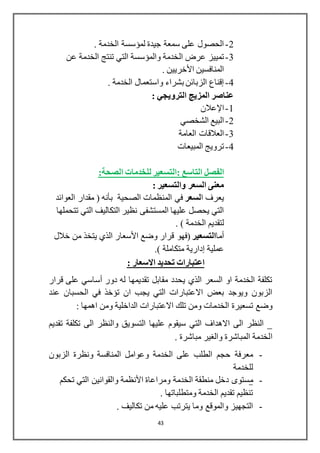 43
2-. ‫الخدمة‬ ‫لمؤسسة‬ ‫جيدة‬ ‫سمعة‬ ‫على‬ ‫الحصول‬
3-‫ال‬ ‫عرض‬ ‫تمييز‬‫عن‬ ‫الخدمة‬ ‫تنتج‬ ‫التي‬ ‫والمؤسسة‬ ‫خدمة‬
. ‫األخريين‬ ‫المنافسين‬
4-. ‫الخدمة‬ ‫واستعمال‬ ‫بشراء‬ ‫الزبائن‬ ‫إقناع‬
: ‫الترويجي‬ ‫المزيج‬ ‫عناصر‬
1-‫اإلعالن‬
2-‫الشخصي‬ ‫البيع‬
3-‫العامة‬ ‫العالقات‬
4-‫المبيعات‬ ‫ترويج‬
: ‫التاسع‬ ‫الفصل‬:‫الصحة‬ ‫للخدمات‬ ‫التسعير‬
: ‫والتسعير‬ ‫السعر‬ ‫معنى‬
‫ا‬ ‫يعرف‬‫لسعر‬‫الصحية‬ ‫المنظمات‬ ‫في‬‫بأنه‬‫العوائد‬ ‫مقدار‬ (
‫تتحملها‬ ‫التي‬ ‫التكاليف‬ ‫نظير‬ ‫المستشفى‬ ‫عليها‬ ‫يحصل‬ ‫التي‬
. ) ‫الخدمة‬ ‫لتقديم‬
‫أما‬‫التسعير‬‫خالل‬ ‫من‬ ‫يتخذ‬ ‫الذي‬ ‫األسعار‬ ‫وضع‬ ‫قرار‬ ‫(فهو‬
‫عملية‬‫إدارية‬.) ‫متكاملة‬
: ‫االسعار‬ ‫تحديد‬ ‫اعتبارات‬
‫دور‬ ‫له‬ ‫تقديمها‬ ‫مقابل‬ ‫يحدد‬ ‫الذي‬ ‫السعر‬ ‫او‬ ‫الخدمة‬ ‫تكلفة‬‫أساسي‬‫قرار‬ ‫على‬
‫ا‬ ‫يجب‬ ‫التي‬ ‫االعتبارات‬ ‫بعض‬ ‫ويوجد‬ ‫الزبون‬‫عند‬ ‫الحسبان‬ ‫في‬ ‫تؤخذ‬ ‫ن‬
‫تسعيرة‬ ‫وضع‬: ‫اهمها‬ ‫ومن‬ ‫الداخلية‬ ‫االعتبارات‬ ‫تلك‬ ‫ومن‬ ‫الخدمات‬
‫تقديم‬ ‫تكلفة‬ ‫الى‬ ‫والنظر‬ ‫التسويق‬ ‫عليها‬ ‫سيقوم‬ ‫التي‬ ‫االهداف‬ ‫الى‬ ‫النظر‬ _
‫ا‬. ‫مباشرة‬ ‫والغير‬ ‫المباشرة‬ ‫لخدمة‬
-‫الخدمة‬ ‫على‬ ‫الطلب‬ ‫حجم‬ ‫معرفة‬‫الزبون‬ ‫ونظرة‬ ‫المنافسة‬ ‫وعوامل‬
‫للخدمة‬
-‫م‬‫ومراعاة‬ ‫الخدمة‬ ‫منطقة‬ ‫دخل‬ ‫ستوى‬‫األنظمة‬‫تحكم‬ ‫التي‬ ‫والقوانين‬
. ‫ومتطلباتها‬ ‫الخدمة‬ ‫تقديم‬ ‫تنظيم‬
-‫والموقع‬ ‫التجهيز‬‫يترتب‬ ‫وما‬. ‫تكاليف‬ ‫من‬ ‫عليه‬
 