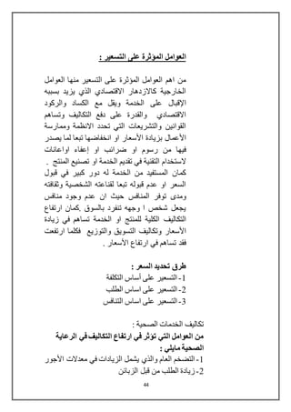 44
‫على‬ ‫المؤثرة‬ ‫العوامل‬: ‫التسعير‬
‫العوامل‬ ‫منها‬ ‫التسعير‬ ‫على‬ ‫المؤثرة‬ ‫العوامل‬ ‫اهم‬ ‫من‬
‫بسببه‬ ‫يزيد‬ ‫الذي‬ ‫االقتصادي‬ ‫كاالزدهار‬ ‫الخارجية‬
‫اإلقبال‬‫والركود‬ ‫الكساد‬ ‫مع‬ ‫ويقل‬ ‫الخدمة‬ ‫على‬
‫وتساهم‬ ‫التكاليف‬ ‫دفع‬ ‫على‬ ‫والقدرة‬ ‫االقتصادي‬
‫وممارسة‬ ‫االنظمة‬ ‫تحدد‬ ‫التي‬ ‫والتشريعات‬ ‫القوانين‬
‫األعمال‬‫بزيادة‬‫األسعار‬‫يصدر‬ ‫لما‬ ‫تبعا‬ ‫انخفاضها‬ ‫او‬
‫او‬ ‫ضرائب‬ ‫او‬ ‫رسوم‬ ‫من‬ ‫فيها‬‫إعفاء‬‫اواعانات‬
‫الستخدام‬. ‫المنتج‬ ‫تصنيع‬ ‫او‬ ‫الخدمة‬ ‫تقديم‬ ‫في‬ ‫التقنية‬
‫قبول‬ ‫في‬ ‫كبير‬ ‫دور‬ ‫له‬ ‫الخدمة‬ ‫من‬ ‫المستفيد‬ ‫كمان‬
‫وثقافته‬ ‫الشخصية‬ ‫لقناعته‬ ‫تبعا‬ ‫قبوله‬ ‫عدم‬ ‫او‬ ‫السعر‬
‫المنافس‬ ‫توفر‬ ‫ومدى‬‫مناف‬ ‫وجود‬ ‫عدم‬ ‫ان‬ ‫حيث‬‫س‬
‫ارتفاع‬ ‫.كمان‬ ‫بالسوق‬ ‫تنفرد‬ ‫وجهه‬ ‫ا‬ ‫شخص‬ ‫يجعل‬
‫التكالي‬‫ف‬‫زيادة‬ ‫في‬ ‫تساهم‬ ‫الخدمة‬ ‫او‬ ‫للمنتج‬ ‫الكلية‬
‫األسعار‬‫والتوزيع‬ ‫التسويق‬ ‫وتكاليف‬‫فكلما‬‫ارتفعت‬
‫ارتفاع‬ ‫في‬ ‫تساهم‬ ‫فقد‬‫األسعار‬.
: ‫السعر‬ ‫تحديد‬ ‫طرق‬
1-‫التكلفة‬ ‫أساس‬ ‫على‬ ‫التسعير‬
2-‫الطلب‬ ‫اساس‬ ‫على‬ ‫التسعير‬
3-‫اساس‬ ‫على‬ ‫التسعير‬‫التنافس‬
: ‫الصحية‬ ‫الخدمات‬ ‫تكاليف‬
‫الرعاية‬ ‫في‬ ‫التكاليف‬ ‫ارتفاع‬ ‫في‬ ‫تؤثر‬ ‫التي‬ ‫العوامل‬ ‫من‬
: ‫مايلي‬ ‫الصحية‬
1-‫معدالت‬ ‫في‬ ‫الزيادات‬ ‫يشمل‬ ‫والذي‬ ‫العام‬ ‫التضخم‬‫األجور‬
2-‫الزبائن‬ ‫قبل‬ ‫من‬ ‫الطلب‬ ‫زيادة‬
 