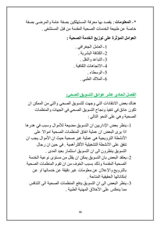 46
*-‫المعلومات‬‫بصفة‬ ‫والمرضى‬ ‫عامة‬ ‫بصفة‬ ‫المستهلكين‬ ‫معرفة‬ ‫بها‬ ‫يقصد‬ :
. ‫المستشفى‬ ‫قبل‬ ‫من‬ ‫المقدمة‬ ‫الصحية‬ ‫الخدمات‬ ‫طبيعة‬ ‫عن‬ ‫خاصة‬
: ‫الصحية‬ ‫الخدمة‬ ‫توزيع‬ ‫على‬ ‫المؤثرة‬ ‫العوامل‬
1-‫الجغرافي‬ ‫العامل‬.
2-‫البشرية‬ ‫الكثافة‬.
3-‫والنقل‬ ‫التباعد‬.
4-‫الثقافية‬ ‫االتجاهات‬.
5-‫الوسطاء‬.
6-‫الطبي‬ ‫المالك‬.
‫الفصل‬‫الصحي‬ ‫التسويق‬ ‫عوائق‬ ‫عشر‬ ‫الحادي‬:
‫ان‬ ‫الممكن‬ ‫من‬ ‫والتي‬ ‫الصحي‬ ‫للتسويق‬ ‫وجهت‬ ‫التي‬ ‫االنتقادات‬ ‫بعض‬ ‫هناك‬
‫والمنظمات‬ ‫الجهات‬ ‫في‬ ‫الصحي‬ ‫التسويق‬ ‫ونجاح‬ ‫تنفيذ‬ ‫في‬ ‫عائق‬ ‫تكون‬
: ‫التالي‬ ‫النحو‬ ‫على‬ ‫وهي‬ ‫الصحية‬
1-‫بعض‬ ‫ينظر‬‫اإلداريين‬‫مضيعة‬ ‫التسويق‬ ‫ان‬‫لألموال‬‫هدرها‬ ‫في‬ ‫وسبب‬
‫على‬ ‫امواال‬ ‫الصحية‬ ‫المنظمات‬ ‫انفاق‬ ‫عملية‬ ‫ان‬ ‫البعض‬ ‫يرى‬ ‫اذا‬
‫األنشطة‬‫ان‬ ‫حيث‬ ‫صحية‬ ‫غير‬ ‫عملية‬ ‫هي‬ ‫الترويجية‬‫األموال‬‫ان‬ ‫يجب‬
‫على‬ ‫تنفق‬‫األنشطة‬‫التشغيلية‬‫األكثرأهمية‬‫رجال‬ ‫ان‬ ‫حين‬ ‫في‬ .
. ‫المدى‬ ‫بعيد‬ ‫استثمار‬ ‫التسويق‬ ‫ان‬ ‫الى‬ ‫ينظرون‬ ‫التسويق‬
2-‫التس‬ ‫بان‬ ‫البعض‬ ‫يعتقد‬‫يقلل‬ ‫ان‬ ‫يمكن‬ ‫ويق‬‫الخدمة‬ ‫نوعية‬ ‫مستوى‬ ‫من‬
‫الصحية‬ ‫المنظمات‬ ‫تقوم‬ ‫ان‬ ‫من‬ ‫الخوف‬ ‫بسبب‬ ‫وذلك‬ ‫المقدمة‬ ‫الصحية‬
‫عن‬ ‫او‬ ‫خدماتها‬ ‫عن‬ ‫دقيقة‬ ‫غير‬ ‫معلومات‬ ‫عن‬ ‫واإلعالن‬ ‫بالترويج‬
. ‫المتاحة‬ ‫الحقيقية‬ ‫إمكاناتها‬
3-‫التنافس‬ ‫الى‬ ‫الصحية‬ ‫المنظمات‬ ‫يدفع‬ ‫التسويق‬ ‫ان‬ ‫الى‬ ‫البعض‬ ‫ينظر‬
‫ا‬ ‫على‬ ‫ينعكس‬ ‫مما‬. ‫الطبية‬ ‫المهنية‬ ‫ألخالق‬
 