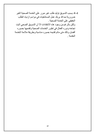 47
4-‫الغير‬ ‫الصحية‬ ‫الخدمة‬ ‫على‬ ‫مبرر‬ ‫غير‬ ‫طلب‬ ‫توليد‬ ‫التسويق‬ ‫يسبب‬ ‫قد‬
‫الطلب‬ ‫ازدياد‬ ‫مواسم‬ ‫في‬ ‫المستشفيات‬ ‫عمل‬ ‫يربك‬ ‫قد‬ ‫مما‬ ‫ضرورية‬
. ‫الصحية‬ ‫الخدمة‬ ‫على‬ ‫الحقيقي‬
‫اثبت‬ ‫الصحي‬ ‫التسويق‬ ‫آن‬ ‫اال‬ ‫االنتقادات‬ ‫هذه‬ ‫وجود‬ ‫من‬ ‫بالرغم‬ ‫ولكن‬
‫ا‬ ‫تطور‬ ‫في‬ ‫الفعال‬ ‫ودوره‬ ‫نجاحه‬‫بصوره‬ ‫وتقدميها‬ ‫الصحية‬ ‫لخدمات‬
‫للخ‬ ‫مالئمة‬ ‫وبطريقة‬ ‫مناسبة‬ ‫بصوره‬ ‫تقديمه‬ ‫ماتم‬ ‫متى‬ ‫وذلك‬ ‫أفضل‬‫دمة‬
. ‫المقدمة‬
 