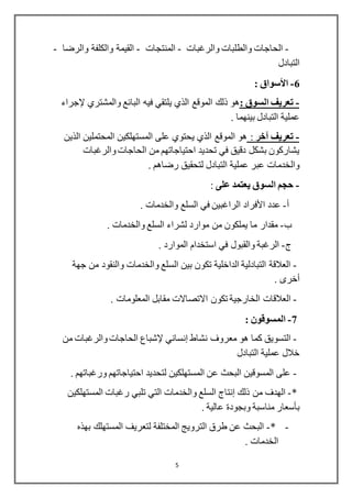 5
-‫والرغبا‬ ‫والطلبات‬ ‫الحاجات‬‫ت‬-‫المنتجات‬-‫والرضا‬ ‫والكلفة‬ ‫القيمة‬-
‫التباد‬‫ل‬
6-‫األسواق‬:
-: ‫السوق‬ ‫تعريف‬‫والمشتري‬ ‫البائع‬ ‫فيه‬ ‫يلتقي‬ ‫الذي‬ ‫الموقع‬ ‫ذلك‬ ‫هو‬‫إلجراء‬
. ‫بينهما‬ ‫التبادل‬ ‫عملية‬
-‫آخر‬ ‫تعريف‬:‫الذين‬ ‫المحتملين‬ ‫المستهلكين‬ ‫على‬ ‫يحتوي‬ ‫الذي‬ ‫الموقع‬ ‫هو‬
‫والرغبات‬ ‫الحاجات‬ ‫من‬ ‫احتياجاتهم‬ ‫تحديد‬ ‫في‬ ‫دقيق‬ ‫بشكل‬ ‫يشاركون‬
. ‫رضاهم‬ ‫لتحقيق‬ ‫التبادل‬ ‫عملية‬ ‫عبر‬ ‫والخدمات‬
-‫يعت‬ ‫السوق‬ ‫حجم‬‫على‬ ‫مد‬:
‫أ‬-‫عدد‬‫األفراد‬. ‫والخدمات‬ ‫السلع‬ ‫في‬ ‫الراغبين‬
‫ب‬-. ‫والخدمات‬ ‫السلع‬ ‫لشراء‬ ‫موارد‬ ‫من‬ ‫يملكون‬ ‫ما‬ ‫مقدار‬
‫ج‬-. ‫الموارد‬ ‫استخدام‬ ‫في‬ ‫والقبول‬ ‫الرغبة‬
-‫جهة‬ ‫من‬ ‫والنقود‬ ‫والخدمات‬ ‫السلع‬ ‫بين‬ ‫تكون‬ ‫الداخلية‬ ‫التبادلية‬ ‫العالقة‬
‫أخرى‬.
-‫تكون‬ ‫الخارجية‬ ‫العالقات‬. ‫المعلومات‬ ‫مقابل‬ ‫االتصاالت‬
7-: ‫المسوقون‬
-‫نشاط‬ ‫معروف‬ ‫هو‬ ‫كما‬ ‫التسويق‬‫إنساني‬‫إلشباع‬‫من‬ ‫والرغبات‬ ‫الحاجات‬
‫التبادل‬ ‫عملية‬ ‫خالل‬
-. ‫ورغباتهم‬ ‫احتياجاتهم‬ ‫لتحديد‬ ‫المستهلكين‬ ‫عن‬ ‫البحث‬ ‫المسوقين‬ ‫على‬
*-‫ذلك‬ ‫من‬ ‫الهدف‬‫إنتاج‬‫المستهلكين‬ ‫رغبات‬ ‫تلبي‬ ‫التي‬ ‫والخدمات‬ ‫السلع‬
‫بأسعار‬. ‫عالية‬ ‫وبجودة‬ ‫مناسبة‬
-*-‫بهذه‬ ‫المستهلك‬ ‫لتعريف‬ ‫المختلفة‬ ‫الترويج‬ ‫طرق‬ ‫عن‬ ‫البحث‬
. ‫الخدمات‬
 