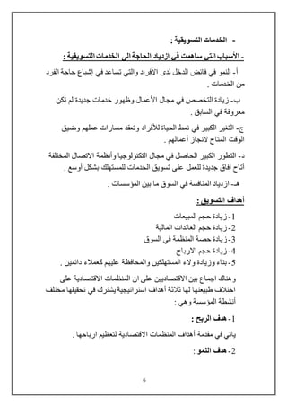 6
-: ‫التسويقية‬ ‫الخدمات‬
-‫األسباب‬‫التي‬: ‫التسويقية‬ ‫الخدمات‬ ‫الى‬ ‫الحاجة‬ ‫ازدياد‬ ‫في‬ ‫ساهمت‬
‫أ‬-‫لدى‬ ‫الدخل‬ ‫فائض‬ ‫في‬ ‫النمو‬‫األفراد‬‫في‬ ‫تساعد‬ ‫والتي‬‫إشباع‬‫الفرد‬ ‫حاجة‬
. ‫الخدمات‬ ‫من‬
‫ب‬-‫مجال‬ ‫في‬ ‫التخصص‬ ‫زيادة‬‫األعمال‬‫تكن‬ ‫لم‬ ‫جديدة‬ ‫خدمات‬ ‫وظهور‬
. ‫السابق‬ ‫في‬ ‫معروفة‬
‫ج‬-‫وضيق‬ ‫عملهم‬ ‫مسارات‬ ‫وتعقد‬ ‫لألفراد‬ ‫الحياة‬ ‫نمط‬ ‫في‬ ‫الكبير‬ ‫التغير‬
‫ال‬ ‫الوقت‬‫م‬‫النجاز‬ ‫تاح‬‫أعمالهم‬.
‫د‬-‫المختلفة‬ ‫االتصال‬ ‫وأنظمة‬ ‫التكنولوجيا‬ ‫مجال‬ ‫في‬ ‫الحاصل‬ ‫الكبير‬ ‫التطور‬
‫أتاح‬. ‫أوسع‬ ‫بشكل‬ ‫للمستهلك‬ ‫الخدمات‬ ‫تسويق‬ ‫على‬ ‫للعمل‬ ‫جديدة‬ ‫آفاق‬
‫هـ‬-‫ا‬ ‫ازدياد‬‫المؤسس‬ ‫بين‬ ‫ما‬ ‫السوق‬ ‫في‬ ‫لمنافسة‬‫ا‬. ‫ت‬
: ‫التسويق‬ ‫أهداف‬
1-‫المبيعات‬ ‫حجم‬ ‫زيادة‬
2-‫المالية‬ ‫العائدات‬ ‫حجم‬ ‫زيادة‬
3-‫حصة‬ ‫زيادة‬‫السوق‬ ‫في‬ ‫المنظمة‬
4-‫االرباح‬ ‫حجم‬ ‫زيادة‬
5-. ‫دائمين‬ ‫كعمالء‬ ‫عليهم‬ ‫والمحافظة‬ ‫المستهلكين‬ ‫والء‬ ‫وزيادة‬ ‫بناء‬
‫على‬ ‫االقتصادية‬ ‫المنظمات‬ ‫ان‬ ‫على‬ ‫االقتصاديين‬ ‫بين‬ ‫اجماع‬ ‫وهناك‬
‫مختلف‬ ‫تحقيقها‬ ‫في‬ ‫يشترك‬ ‫استراتيجية‬ ‫أهداف‬ ‫ثالثة‬ ‫لها‬ ‫طبيعتها‬ ‫اختالف‬
: ‫وهي‬ ‫المؤسسة‬ ‫أنشطة‬
1-: ‫الربح‬ ‫هدف‬
‫ياتي‬‫المنظمات‬ ‫أهداف‬ ‫مقدمة‬ ‫في‬‫ارباحها‬ ‫لتعظيم‬ ‫االقتصادية‬.
2-‫النمو‬ ‫هدف‬:
 