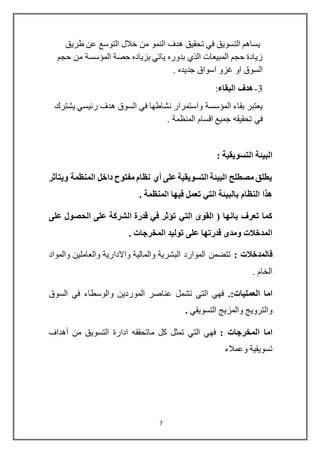 7
‫التوسع‬ ‫خالل‬ ‫من‬ ‫النمو‬ ‫هدف‬ ‫تحقيق‬ ‫في‬ ‫التسويق‬ ‫يساهم‬‫طريق‬ ‫عن‬
‫حجم‬ ‫من‬ ‫المؤسسة‬ ‫حصة‬ ‫بزياده‬ ‫ياتي‬ ‫بدوره‬ ‫الذي‬ ‫المبيعات‬ ‫حجم‬ ‫زيادة‬
. ‫جديده‬ ‫اسواق‬ ‫غزو‬ ‫او‬ ‫السوق‬
3-‫البقاء‬ ‫هدف‬:
‫نشاطها‬ ‫واستمرار‬ ‫المؤسسة‬ ‫بقاء‬ ‫يعتبر‬‫يشترك‬ ‫رئيسي‬ ‫هدف‬ ‫السوق‬ ‫في‬
. ‫المنظمة‬ ‫اقسام‬ ‫جميع‬ ‫تحقيقه‬ ‫في‬
: ‫التسويقية‬ ‫البيئة‬
‫ويتأثر‬ ‫المنظمة‬ ‫داخل‬ ‫مفتوح‬ ‫نظام‬ ‫أي‬ ‫على‬ ‫التسويقية‬ ‫البيئة‬ ‫مصطلح‬ ‫يطلق‬
. ‫المنظمة‬ ‫فيها‬ ‫تعمل‬ ‫التي‬ ‫بالبيئة‬ ‫النظام‬ ‫هذا‬
‫التي‬ ‫القوى‬ ( ‫بانها‬ ‫تعرف‬ ‫كما‬‫على‬ ‫الحصول‬ ‫على‬ ‫الشركة‬ ‫قدرة‬ ‫في‬ ‫تؤثر‬
. ‫المخرجات‬ ‫توليد‬ ‫على‬ ‫قدرتها‬ ‫ومدى‬ ‫المدخالت‬
: ‫فالمدخالت‬‫والمواد‬ ‫والعاملين‬ ‫واالدارية‬ ‫والمالية‬ ‫البشرية‬ ‫الموارد‬ ‫تتضمن‬
. ‫الخام‬
‫العمليا‬ ‫اما‬:‫ت‬.‫السوق‬ ‫في‬ ‫والوسطاء‬ ‫الموردين‬ ‫عناصر‬ ‫تشمل‬ ‫التي‬ ‫فهي‬
‫التسويقي‬ ‫والمزيج‬ ‫والترويج‬.
: ‫المخرجات‬ ‫اما‬‫ادارة‬ ‫ماتحققه‬ ‫كل‬ ‫تمثل‬ ‫التي‬ ‫فهي‬‫أهداف‬ ‫من‬ ‫التسويق‬
‫وعمالء‬ ‫تسويقية‬
 