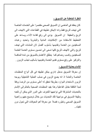 8
: ‫التسويق‬ ‫عن‬ ‫الخاطئة‬ ‫النظرة‬
‫الخاصة‬ ‫الخدمات‬ ‫على‬ ‫مقتصرا‬ ‫الصحي‬ ‫التسويق‬ ‫ان‬ ‫الماضي‬ ‫في‬ ‫يعتقد‬ ‫كان‬
‫الى‬ ‫التهدف‬ ‫التي‬ ‫القطاعات‬ ‫في‬ ‫تطبيقه‬ ‫اليمكن‬ ‫وانه‬ ‫فقط‬ ‫للربح‬ ‫تهدف‬ ‫التي‬
‫على‬ ‫ويساعد‬ ‫األداء‬ ‫كفاءة‬ ‫رفع‬ ‫الى‬ ‫يؤدي‬ ‫التسويق‬ ‫ان‬ ‫والحقيقة‬ ‫الربح‬
‫رغبا‬ ‫وتحديد‬ ‫والبشرية‬ ‫المادية‬ ‫اإلمكانيات‬ ‫من‬ ‫لالستفادة‬ ‫التخطيط‬‫ت‬
‫تهدف‬ ‫التي‬ ‫المنشات‬ ‫الن‬ ‫أفضل‬ ‫بأسلوب‬ ‫وتقديمها‬ ‫الخدمة‬ ‫من‬ ‫المستفيدين‬
‫المقدمة‬ ‫الخدمة‬ ‫مستوى‬ ‫تحسين‬ ‫الى‬ ‫تسعى‬ ‫كلها‬ ‫للربح‬ ‫التهدف‬ ‫والتي‬ ‫للربح‬
‫المنافسة‬ ‫شدة‬ ‫من‬ ‫بالتسويق‬ ‫االهتمام‬ ‫ينطلق‬ ‫كما‬ ‫رضاهم‬ ‫وكسب‬ ‫للمستفيدين‬
‫تجذ‬ ‫بأساليب‬ ‫وتقديمها‬ ‫الخدمة‬ ‫تقديم‬ ‫مستوى‬ ‫رفع‬ ‫على‬ ‫والتركيز‬. ‫الزبون‬ ‫ب‬
: ‫التسويق‬ ‫بعملية‬ ‫اإللمام‬
‫المنظمات‬ ‫أنواع‬ ‫كل‬ ‫في‬ ‫تطبيقه‬ ‫يمكن‬ ‫إداري‬ ‫مدخل‬ ‫التسويق‬ ‫معرفة‬ ‫إن‬
‫ويوجه‬ ‫التشغيلية‬ ‫العملية‬ ‫صلب‬ ‫في‬ ‫الزبون‬ ‫يضع‬ ‫انه‬ ‫اذ‬ ‫والعامة‬ ‫الخاصة‬
‫ووفقا‬ ‫الرضا‬ ‫من‬ ‫مستوى‬ ‫أعلى‬ ‫له‬ ‫تحقق‬ ‫بطريقة‬ ‫الموارد‬ ‫الستخدام‬ ‫الزبون‬
‫و‬ ‫الفاعلية‬ ‫مقابل‬ ‫التكلفة‬ ‫لمبدأ‬‫يف‬ ‫هذا‬‫يد‬‫اإللمام‬ ‫إلى‬ ‫بالعالم‬ ‫الصحية‬ ‫المنظمات‬
‫تلعبه‬ ‫أن‬ ‫يمكن‬ ‫الذي‬ ‫الدور‬ ‫على‬ ‫للتعرف‬ ‫تواجهها‬ ‫التي‬ ‫المشتركة‬ ‫بالتحديات‬
‫وأهمية‬ ‫مفهوم‬ ‫توضيح‬ ‫خالل‬ ‫من‬ ‫التحديات‬ ‫تلك‬ ‫مواجهة‬ ‫في‬ ‫التسويق‬ ‫وظيفة‬
‫دون‬ ‫تحول‬ ‫التي‬ ‫المعوقات‬ ‫أهم‬ ‫معرفة‬ ‫عن‬ ‫فضال‬ ‫وتطوره‬ ‫الصحي‬ ‫التسويق‬
‫تنفيذه‬.
 