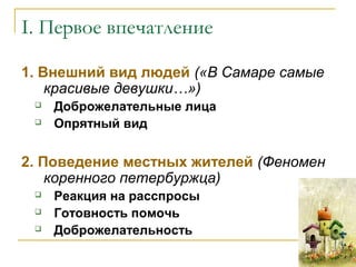 I. Первое впечатление
1. Внешний вид людей («В Самаре самые
красивые девушки…»)
 Доброжелательные лица
 Опрятный вид
2. Поведение местных жителей (Феномен
коренного петербуржца)
 Реакция на расспросы
 Готовность помочь
 Доброжелательность
 