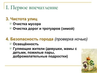 3. Чистота улиц
 Очистка мусора
 Очистка дорог и тротуаров (зимой)
4. Безопасность города (проверка ночью)
 Освещённость
 Гуляющие жители (девушки, мамы с
детьми, пожилые пары,
доброжелательные подростки)
I. Первое впечатление
 