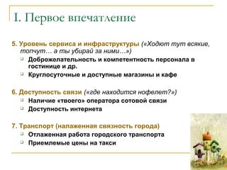 5. Уровень сервиса и инфраструктуры («Ходют тут всякие,
топчут… а ты убирай за ними…»)
 Доброжелательность и компетентность персонала в
гостинице и др.
 Круглосуточные и доступные магазины и кафе
6. Доступность связи («где находится нофелет?»)
 Наличие «твоего» оператора сотовой связи
 Доступность интернета
7. Транспорт (налаженная связность города)
 Отлаженная работа городского транспорта
 Приемлемые цены на такси
I. Первое впечатление
 