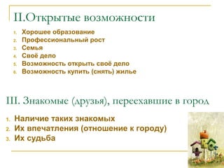 II.Открытые возможности
1. Хорошее образование
2. Профессиональный рост
3. Семья
4. Своё дело
5. Возможность открыть своё дело
6. Возможность купить (снять) жилье
    
III. Знакомые (друзья), переехавшие в город
1. Наличие таких знакомых
2. Их впечатления (отношение к городу)
3. Их судьба  
 