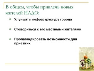 В общем, чтобы привлечь новых
жителей НАДО:
 Улучшать инфраструктуру города
 Cговориться с его местными жителями
 Пропагандировать возможности для
приезжих
 