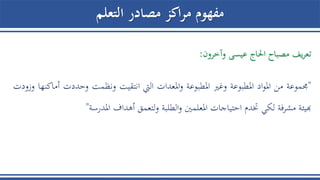 ‫التعلم‬ ‫مصادر‬ ‫اكز‬‫ر‬‫م‬ ‫مفهوم‬
‫يف‬‫ر‬‫تع‬‫مصباح‬‫احلاج‬‫عيسى‬‫وآخرون‬:
"‫جمموعة‬‫من‬‫اد‬‫و‬‫امل‬‫املطبوعة‬‫وغري‬‫املطبوعة‬‫املعدات‬‫و‬‫اليت‬‫انتقيت‬‫ونظمت‬‫وحددت‬‫أ‬‫ماكنها‬‫وزودت‬
‫هبيئة‬‫مشرفة‬‫لكي‬‫ختدم‬‫احتياجات‬‫املعلمني‬‫الطلبة‬‫و‬‫لتعمق‬‫و‬‫أهداف‬‫املدرسة‬"
 