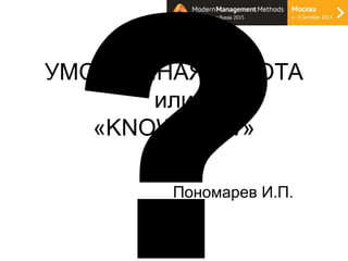 УМСТВЕННАЯ РАБОТА
или
«KNOW-HOW»
к.э.н.
Пономарев И.П.
 
