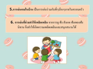 5.การเล่นเกมในบ้าน เป็นการเล่นร่วมกับพี่ๆน้องๆภายในครอบครัว
6. การเล่นที่ช่วยทาให้เพลิดเพลิน จากการดู ฟัง สังเกต ฟังเพลงฟัง
นิทาน จึงทาให้เกิดความเพลิดเพลินและสนุกสนานได้
 