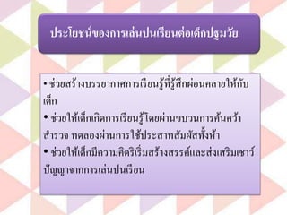 ประโยชน์ของการเล่นปนเรียนต่อเด็กปฐมวัย
• ช่วยสร้างบรรยากาศการเรียนรู้ที่รู้สึกผ่อนคลายให้กับ
เด็ก
• ช่วยให้เด็กเกิดการเรียนรู้โดยผ่านขบวนการค้นคว้า
สารวจ ทดลองผ่านการใช้ประสาทสัมผัสทั้งห้า
• ช่วยให้เด็กมีความคิดริเริ่มสร้างสรรค์และส่งเสริมเชาว์
ปัญญาจากการเล่นปนเรียน
 