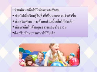 • ช่วยพัฒนาเด็กให้มีทักษะทางสังคม
• ช่วยให้เด็กเรียนรู้ในสิ่งที่เป็นนามธรรมง่ายยิ่งขึ้น
• ส่งเสริมพัฒนาการด้านกล้ามเนื้อเล็กให้กับเด็ก
• พัฒนาเด็กในด้านคุณธรรมและจริยธรรม
•ส่งเสริมทักษะทาภาษาให้กับเด็ก
 