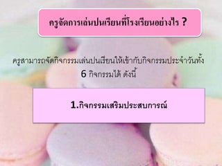ครูสามารถจัดกิจกรรมเล่นปนเรียนให้เข้ากับกิจกรรมประจาวันทั้ง
6 กิจกรรมได้ ดังนี้
ครูจัดการเล่นปนเรียนที่โรงเรียนอย่างไร ?
1.กิจกรรมเสริมประสบการณ์
 