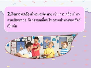 2.กิจกรรมเคลื่อนไหวและจังหวะ เช่น การเคลื่อนไหว
ตามเสียงเพลง กิจกรรมเคลื่อนไหวตามท่าทางของสัตว์
เป็นต้น
 
