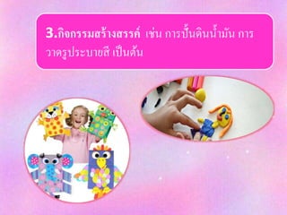 3.กิจกรรมสร้างสรรค์ เช่น การปั้นดินน้ามัน การ
วาดรูประบายสี เป็นต้น
 