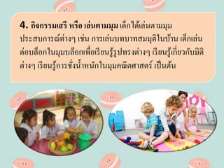 4. กิจกรรมเสรี หรือ เล่นตามมุม เด็กได้เล่นตามมุม
ประสบการณ์ต่างๆ เช่น การเล่นบทบาทสมมุติในบ้าน เด็กเล่น
ต่อบล็อกในมุมบล็อกเพื่อเรียนรู้รูปทรงต่างๆ เรียนรู้เกี่ยวกับมิติ
ต่างๆ เรียนรู้การชั่งน้าหนักในมุมคณิตศาสตร์ เป็นต้น
 